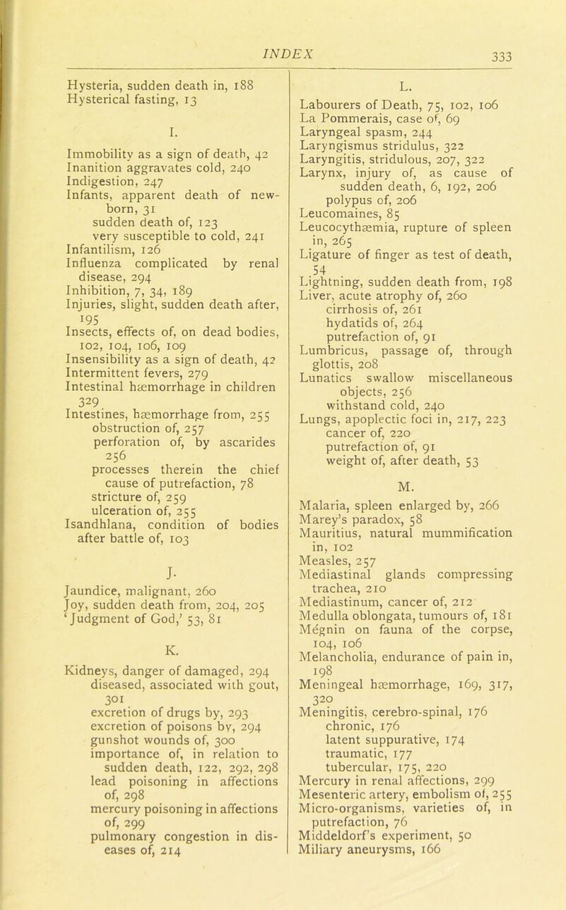 Hysteria, sudden death in, i88 Hysterical fasting, 13 I. Immobility as a sign of death, 42 Inanition aggravates cold, 240 Indigestion, 247 Infants, apparent death of new- born, 31 sudden death of, 123 very susceptible to cold, 241 Infantilism, 126 Influenza complicated by renal disease, 294 Inhibition, 7, 34, 189 Injuries, slight, sudden death after, 195 Insects, effects of, on dead bodies, 102, 104, 106, 109 Insensibility as a sign of death, 42 Intermittent fevers, 279 Intestinal htemorrhage in children 329 Intestines, haemorrhage from, 255 obstruction of, 257 perforation of, by ascarides 256 processes therein the chief cause of putrefaction, 78 stricture of, 259 ulceration of, 255 Isandhlana, condition of bodies after battle of, 103 J- Jaundice, malignant, 260 Joy, sudden death from, 204, 205 ‘Judgment of God,’ 53, 81 K. Kidneys, danger of damaged, 294 diseased, associated with gout, 301 excretion of drugs by, 293 excretion of poisons by, 294 gunshot wounds of, 300 importance of, in relation to sudden death, 122, 292, 298 lead poisoning in affections of, 298 mercury poisoning in affections of, 299 pulmonary congestion in dis- eases of, 214 L. Labourers of Death, 75, 102, 106 La Pommerais, case of, 69 Laryngeal spasm, 244 Laryngismus stridulus, 322 Laryngitis, stridulous, 207, 322 Larynx, injury of, as cause of sudden death, 6, 192, 206 polypus of, 206 Leucomaines, 85 Leucocythaemia, rupture of spleen in, 265 Ligature of finger as test of death, 54 Lightning, sudden death from, 198 Liver, acute atrophy of, 260 cirrhosis of, 261 hydatids of, 264 putrefaction of, 91 Lumbricus, passage of, through glottis, 208 Lunatics swallow miscellaneous objects, 256 withstand cold, 240 Lungs, apoplectic foci in, 217, 223 cancer of, 220 putrefaction of, 91 weight of, after death, 53 M. Malaria, spleen enlarged by, 266 Marey’s paradox, 58 Mauritius, natural mummification in, 102 Measles, 257 Mediastinal glands compressing trachea, 210 Mediastinum, cancer of, 212 Medulla oblongata, tumours of, 181 Megnin on fauna of the corpse, 104, 106 Melancholia, endurance of pain in, 198 Meningeal haemorrhage, 169, 317, 320 Meningitis, cerebro-spinal, 176 chronic, 176 latent suppurative, 174 traumatic, 177 tubercular, 175, 220 Mercury in renal affections, 299 Mesenteric artery, embolism of, 255 Micro-organisms, varieties of, in putrefaction, 76 Middeldorf’s experiment, 50 Miliary aneurysms, 166