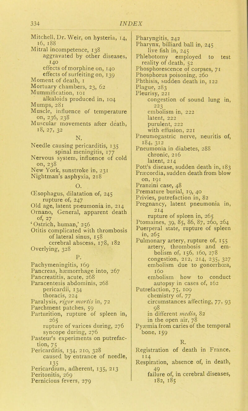 Mitchell, Dr. Weir, on hysteria, 14, 16, 188 Mitral incompetence, 138 aggravated by other diseases, 140 effects of morphine on, 140 effects of surfeiting on, 139 Moment of death, i Mortuary chambers, 23, 62 Mummification, loi alkaloids produced in, 104 Mumps, 281 Muscle, influence of temperature on, 236, 238 Muscular movements after death, 18, 27, 32 N. Needle causing pericarditis, 135 spinal meningitis, 177 Nervous system, influence of cold on, 238 New York, sunstroke in, 231 Nightman’s asphyxia, 218 O. Oesophagus, dilatation of, 245 rupture of, 247 Old age, latent pneumonia in, 214 Ornano, General, apparent death of, 27 ‘Ostrich, human,’ 256 Otitis complicated with thrombosis of lateral sinus, 158 cerebral abscess, 178, 182 Overlying, 328 P. Pachymeningitis, 169 Pancreas, hemorrhage into, 267 Pancreatitis, acute, 268 Paracentesis abdominis, 268 pericardii, 134 thoracis, 224 Paralysis, rig'or mortis in, 72 Parchment patches, 59 Parturition, rupture of spleen in, 265 rupture of varices during, 276 syncope during, 276 Pasteur’s experiments on putrefac- tion, 75 Pericarditis, 134, 210, 328 caused by entrance of needle, 135 Pericardium, adherent, 135, 213 Peritonitis, 269 Pernicious fevers, 279 Pharyngitis, 242 Pharynx, billiard ball in, 245 live fish in, 245 Phlebotomy employed to test reality of death, 52 Phosphorescence of corpses, 71 Phosphorus poisoning, 260 Phthisis, sudden death in, 122 Plague, 283 Pleurisy, 221 congestion of sound lung in, 223 embolism in, 222 latent, 222 purulent, 222 with effusion, 221 Pneumogastric nerve, neuritis of, 184, 312 Pneumonia in diabetes, 288 chronic, 216 latent, 214 Pott’s disease, sudden death in, 183 Prsecordia, sudden death from blow on, 191 Pranzini case, 48 Premature burial, 19, 40 Privies, putrefaction in, 82 Pregnancy, latent pneumonia in, 214 rupture of spleen in, 265 Ptomaines, 39, 85, 86, 87, 260, 264 Puerperal state, rupture of spleen in, 265 Pulmonary artery, rupture of, 155 artery, thrombosis and em- bolism of, 156, 160, 278 congestion, 212, 214, 235, 327 embolism due to gonorrhoea, 160 embolism how to conduct autopsy in cases of, 162 Putrefaction, 75, 109 chemistry of, 77 circumstances affecting, 77, 93 . 98 in different media, 82 in the open air, 78 Pyaemia from caries of the temporal bone, 159 R. Registration of death in France, 114 Respiration, absence of, in death, 49 failure of, in cerebral diseases, 182, 185