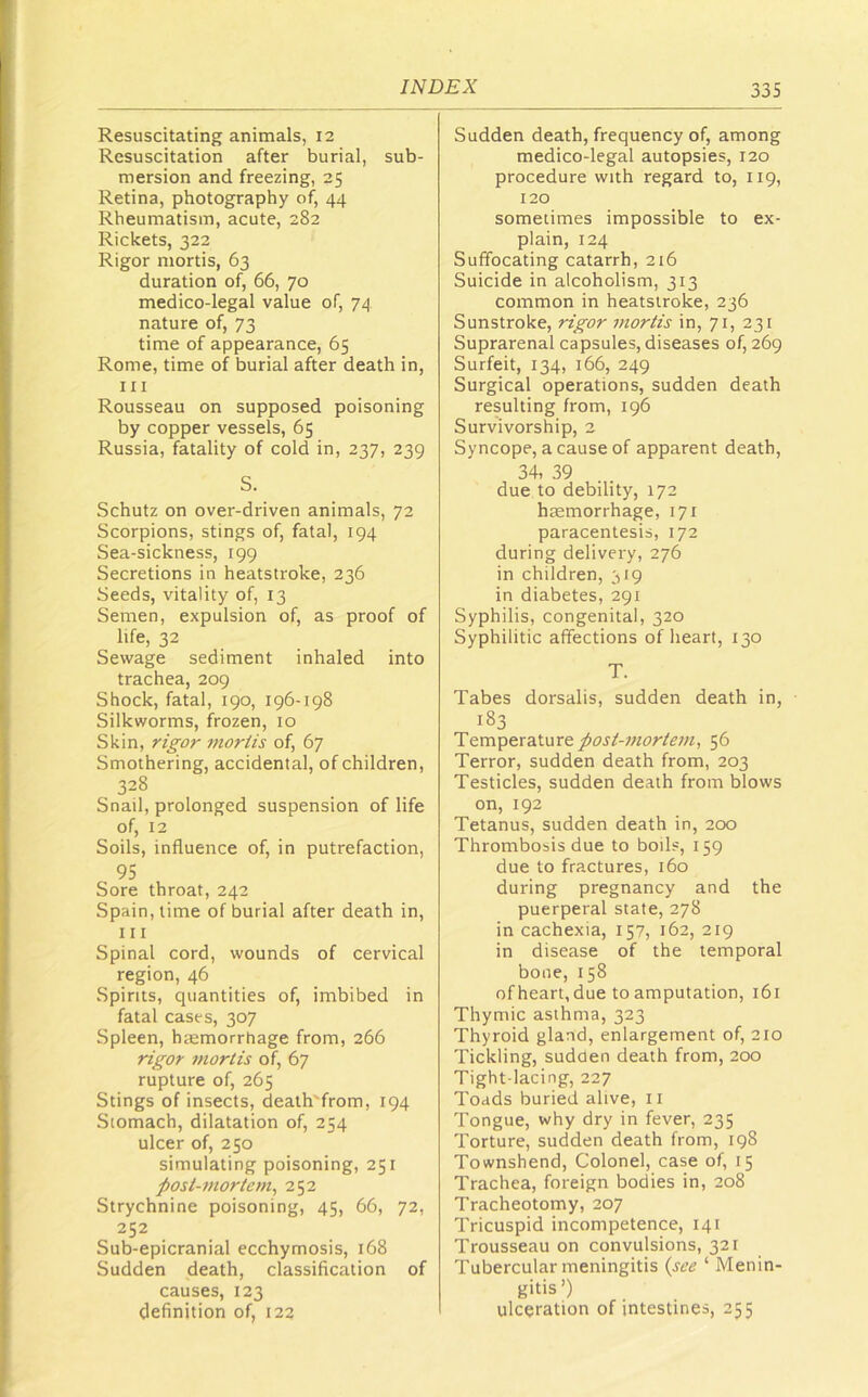 Resuscitating animals, 12 Resuscitation after burial, sub- mersion and freezing, 25 Retina, photography of, 44 Rheumatism, acute, 282 Rickets, 322 Rigor mortis, 63 duration of, 66, 70 medico-legal value of, 74 nature of, 73 time of appearance, 65 Rome, time of burial after death in, 111 Rousseau on supposed poisoning by copper vessels, 65 Russia, fatality of cold in, 237, 239 S. Schutz on over-driven animals, 72 Scorpions, stings of, fatal, 194 Sea-sickness, 199 Secretions in heatstroke, 236 Seeds, vitality of, 13 Semen, expulsion of, as proof of life, 32 Sewage sediment inhaled into trachea, 209 Shock, fatal, 190, 196-198 Silkworms, frozen, 10 Skin, rt£^or mortis of, 67 Smothering, accidental, of children, 328 Snail, prolonged suspension of life of, 12 Soils, influence of, in putrefaction, 95 Sore throat, 242 Spain, time of burial after death in, 111 Spinal cord, wounds of cervical region, 46 Spirits, quantities of, imbibed in fatal cases, 307 Spleen, haemorrhage from, 266 rigor mortis of, 67 rupture of, 265 Stings of insects, death'from, 194 Stomach, dilatation of, 254 ulcer of, 250 simulating poisoning, 251 post-mortem^ 252 Strychnine poisoning, 45, 66, 72, 252 Sub-epicranial ecchymosis, 168 Sudden death, classification of causes, 123 definition of, 122 Sudden death, frequency of, among medico-legal autopsies, 120 procedure with regard to, 119, 120 sometimes impossible to ex- plain, 124 Suffocating catarrh, 216 Suicide in alcoholism, 313 common in heatstroke, 236 Sunstroke, rigor viortis in, 71, 231 Suprarenal capsules, diseases of, 269 Surfeit, 134, 166, 249 Surgical operations, sudden death resulting from, 196 Survivorship, 2 Syncope, a cause of apparent death, 34, 39 due to debility, 172 haemorrhage, 171 paracentesis, 172 during delivery, 276 in children, 319 in diabetes, 291 Syphilis, congenital, 320 Syphilitic affections of heart, 130 T. Tabes dorsalis, sudden death in, 183 Temperature56 Terror, sudden death from, 203 Testicles, sudden death from blows on, 192 Tetanus, sudden death in, 200 Thrombosis due to boils, 159 due to fractures, 160 during pregnancy and the puerperal state, 278 in cachexia, 157, 162, 219 in disease of the temporal bone, 158 of heart, due to amputation, 161 Thymic asthma, 323 Thyroid gland, enlargement of, 210 Tickling, sudden death from, 200 Tight-lacing, 227 Toads buried alive, ii Tongue, why dry in fever, 235 Torture, sudden death from, 198 Townshend, Colonel, case of, 15 Trachea, foreign bodies in, 208 Tracheotomy, 207 Tricuspid incompetence, 141 Trousseau on convulsions, 321 Tubercular meningitis {see ‘ Menin- gitis’) ulceration of intestines, 255