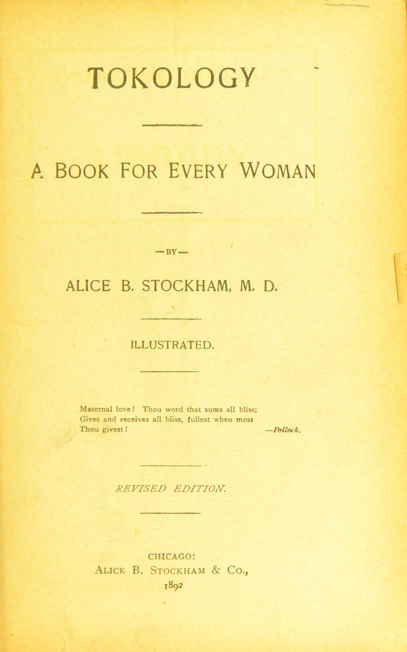 TOKOLOGY A BOOK FOR EVERY WOMAN — BY — ALICE B. STOCKHAM, M. D. ILLUSTRATED. Maternal love I Thou word that sums all bliss; Gives and receives all bliss, fullest when most Thou givest 1 —Pollock. REVISED EDITION. CHICAGO: Alice B. Stockham & Co., 1892