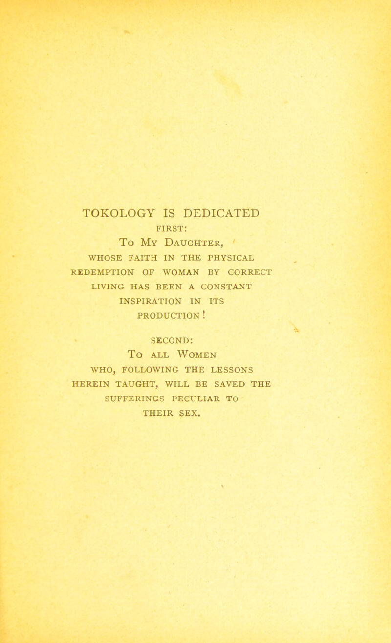 TOKOLOGY IS DEDICATED first: To My Daughter, WHOSE FAITH IN THE PHYSICAL REDEMPTION OF WOMAN BY CORRECT LIVING HAS BEEN A CONSTANT INSPIRATION IN ITS PRODUCTION ! second: To all Women WHO, FOLLOWING THE LESSONS HEREIN TAUGHT, WILL BE SAVED THE SUFFERINGS PECULIAR TO THEIR SEX.