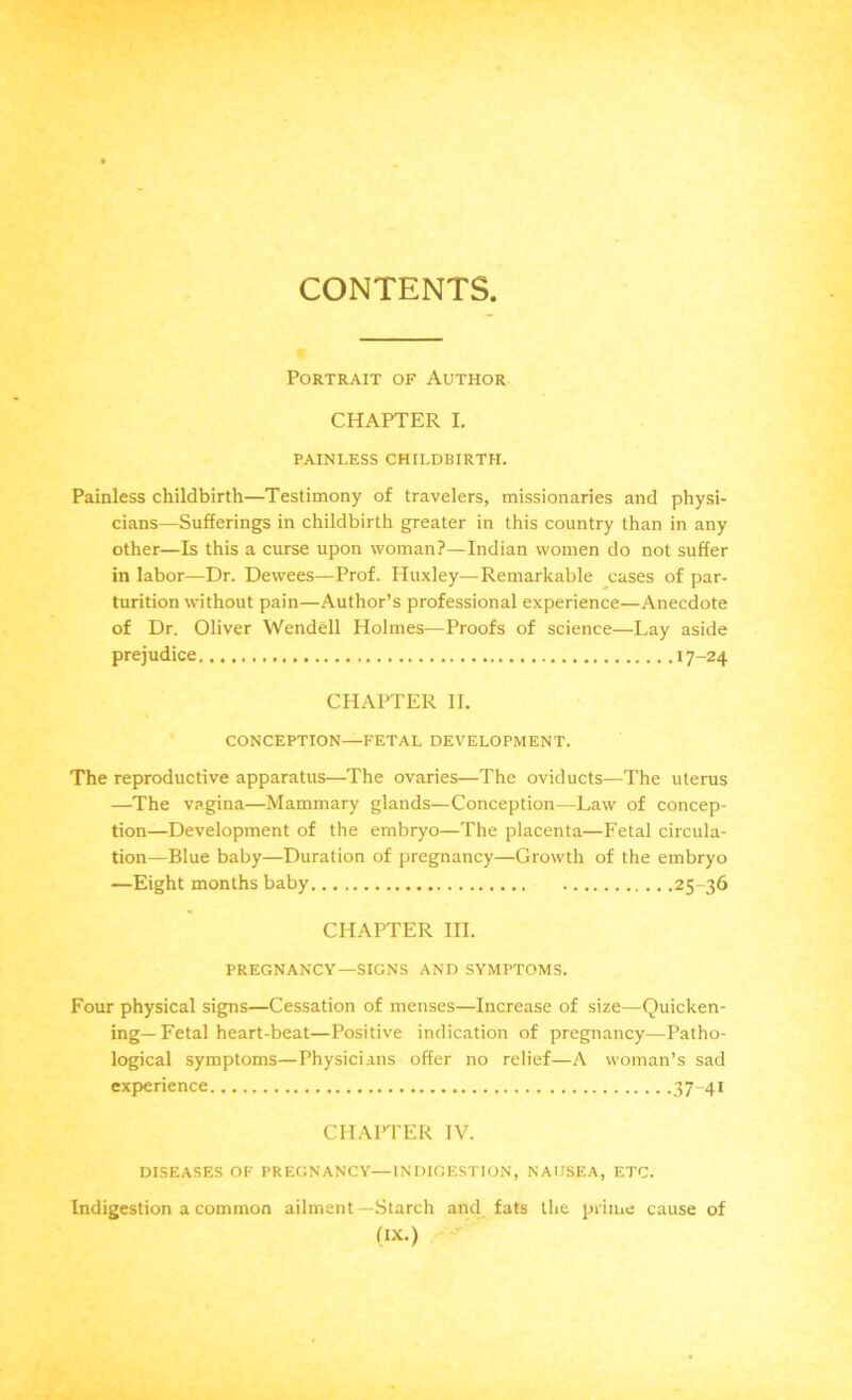 CONTENTS Portrait of Author CHAPTER I. PAINLESS CHILDBIRTH. Painless childbirth—Testimony of travelers, missionaries and physi- cians—Sufferings in childbirth greater in this country than in any other—Is this a curse upon woman?—Indian women do not suffer in labor—Dr. Dewees—Prof. Huxley—Remarkable cases of par- turition without pain—Author’s professional experience—Anecdote of Dr. Oliver Wendell Holmes—Proofs of science—Lay aside prejudice 17-24 CHAPTER II. CONCEPTION—FETAL DEVELOPMENT. The reproductive apparatus—The ovaries—The oviducts—The uterus —The vagina—Mammary glands—Conception—Law of concep- tion—Development of the embryo—The placenta—Fetal circula- tion—Blue baby—Duration of pregnancy—Growth of the embryo —Eight months baby 25-36 CHAPTER III. PREGNANCY—SIGNS AND SYMPTOMS. Four physical signs—Cessation of menses—Increase of size—Quicken- ing—Fetal heart-beat—Positive indication of pregnancy—Patho- logical symptoms—Physicians offer no relief—A woman’s sad experience 37-41 CHAPTER IV. DISEASES OF PREGNANCY—INDIGESTION, NAUSEA, ETC. Indigestion a common ailment—Starch and fats the prime cause of