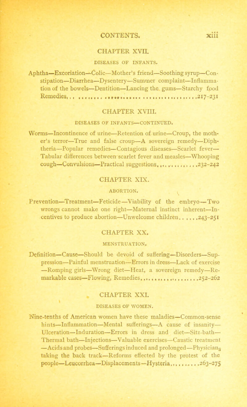 CHAPTER XVII. DISEASES OF INFANTS. Aphtha—Excoriation—Colic—Mother’s friend—Soothing syrup—Con- stipation—Diarrhea—Dysentery—Summer complaint—Inflamma- tion of the bowels—Dentition—Lancing the. gums—Starchy food Remedies,,, .217-231 CHAPTER XVIII. DISEASES OF INFANTS—CONTINUED. Worms—Incontinence of urine—Retention of urine—Croup, the moth- er’s terror—True and false croup—A sovereign remedy—Diph- theria—Popular remedies—Contagious diseases—Scarlet fever— Tabular differences between scarlet fever and measles—Whooping cough—Convulsions—Practical suggestions,,,. ,232-242 CHAPTER XIX. ABORTION. Prevention—Treatment—Feticide—Viability of the embryo—Two wrongs cannot make one right—Maternal instinct inherent—In- centives to produce abortion—Unwelcome children., ,,, .243-251 CHAPTER XX. MENSTRUATION. Definition—Cause—Should be devoid of suffering—Disorders—Sup- pression—Painful menstruation—Errors in dress—Lack of exercise —Romping girls—Wrong diet—Heat, a sovereign remedy—Re- markable cases—Flowing, Remedies. 252-262 . CHAPTER XXI. t DISEASES OF WOMEN. Nine-tenths of American women have these maladies—Common-sense hints—Inflammation—Mental sufferings—A cause of insanity— Ulceration—Induration—Errors in dress and diet—Sitz-bath— Thermal bath—Injections—Valuable exercises—Caustic treatment —Acids and probes—Sufferings induced and prolonged—Physicians taking the back track—Reforms effected by the protest of the people—Lcucorrhea—Displacements—Hysteria,,,.......263-275