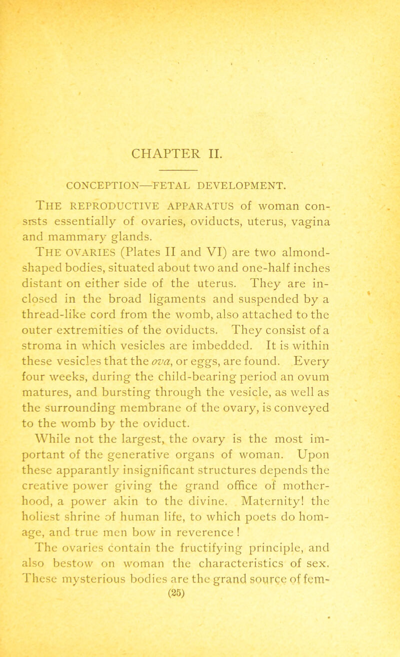 CHAPTER II. CONCEPTION—FETAL DEVELOPMENT. The reproductive apparatus of woman con- sists essentially of ovaries, oviducts, uterus, vagina and mammary glands. The OVARIES (Plates II and VI) are two almond- shaped bodies, situated about two and one-half inches distant on either side of the uterus. They are in- closed in the broad ligaments and suspended by a thread-like cord from the womb, also attached to the outer extremities of the oviducts. They consist of a stroma in which vesicles are imbedded. It is within these vesicles that the ova, or eggs, are found. Every four weeks, during the child-bearing period an ovum matures, and bursting through the vesicle, as well as the surrounding membrane of the ovary, is conveyed to the womb by the oviduct. While not the largest, the ovary is the most im- portant of the generative organs of woman. Upon these apparantly insignificant structures depends the creative power giving the grand office of mother- hood, a power akin to the divine. Maternity! the holiest shrine of human life, to which poets do hom- age, and true men bow in reverence ! The ovaries contain the fructifying principle, and also bestow on woman the characteristics of sex. These mysterious bodies are the grand source of fem-