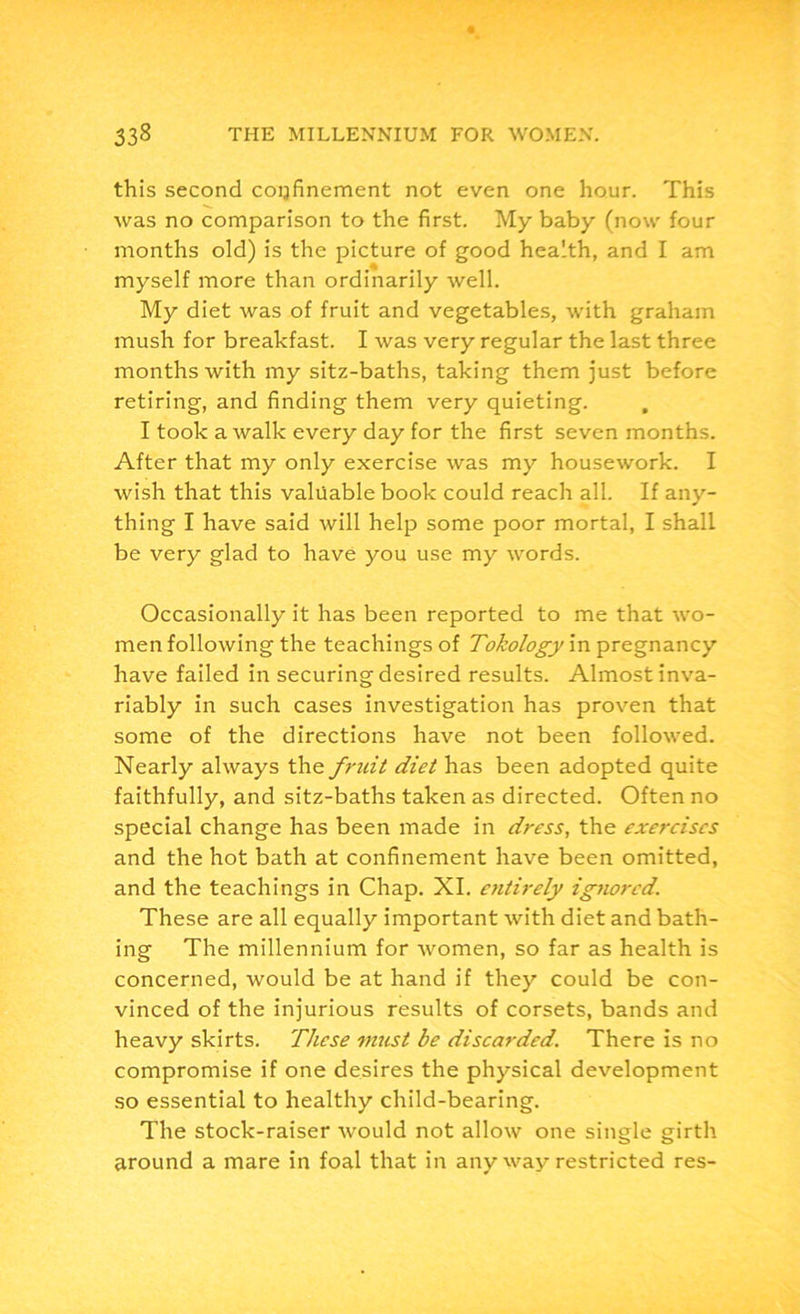 this second copfinement not even one hour. This was no comparison to the first. My baby (now four months old) is the picture of good health, and I am myself more than ordinarily well. My diet was of fruit and vegetables, with graham mush for breakfast. I was very regular the last three months with my sitz-baths, taking them just before retiring, and finding them very quieting. , I took aAvalk every day for the first seven months. After that my only exercise was my housework. I wish that this valuable book could reach all. If any- thing I have said will help some poor mortal, I shall be very glad to have you use my words. Occasionally it has been reported to me that wo- men following the teachings of Tokology in pregnancy have failed in securing desired results. Almost inva- riably in such cases investigation has proven that some of the directions have not been followed. Nearly always the fruit diet has been adopted quite faithfully, and sitz-baths taken as directed. Often no special change has been made in dress, the exercises and the hot bath at confinement have been omitted, and the teachings in Chap. XI. entirely ignored. These are all equally important with diet and bath- ing The millennium for women, so far as health is concerned, would be at hand if they could be con- vinced of the injurious results of corsets, bands and heavy skirts. These must be discarded. There is no compromise if one desires the physical development so essential to healthy child-bearing. The stock-raiser would not allow one single girth around a mare in foal that in any way restricted res-