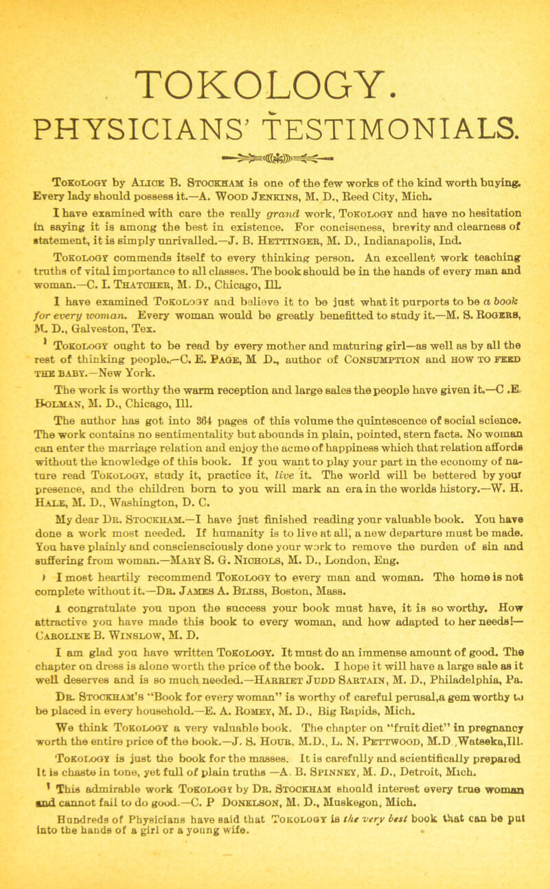 PHYSICIANS’ TESTIMONIALS. Tokology by Alice B. Stookham is one of the few works of the kind worth buying. Every lady ahonld possess it.—A. Wood Jenkins, M. D., Reed City, Mich. I have examined with care the really grand work, Tokology and have no hesitation in saying it is among the best in existence. For conciseness, brevity and clearness of statement, it is simply unrivalled.—J. B. Hettinger, M. D., Indianapolis, Ind. Tokology commends itself to every thinking person. An excellent work teaching truths of vital importance to all classes. The book should be in the hands of every man and woman.—C. I. Thatcher, M. D., Chicago, I1L 1 have examined Tokology and believe it to be just what it purports to be a book for every woman. Every woman would be greatly benefitted to study it.—M. S. Rogers, M. D., Galveston, Tex. * Tokology ought to be read by every mother and maturing girl—as well as by all the rest of thinking people.,—C. E. Page, M Dm author of Consumption and how to feed the baby.—New York. The work is worthy the warm reception and large sales the people have given it.—C .E. Holman, M. D., Chicago, 111. The author has got into 864 pages of this volume the quintescence of social science. The work contains no sentimentality but abounds in plain, pointed, stem facts. No woman can enter the marriage relation and enjoy the acme of happiness which that relation affords without the knowledge of this book. If you want to play your part in the economy of na- ture read Tokology, study it, practice it, live it. The world will be bettered by youl presence, and the children bom to you will mark an era in the worlds history.—W. H. Hale, M. D., Washington, D. C. My dear Hr. Stockham.—I have just finished reading your valuable book. You have done a work most needed. If humanity is to live at all, a new departure must be made. You have plainly and consciensciously done your work to remove the Durden of sin and suffering from woman.—Mary 8. G. Nichols, M. D., London, Eng. > I most heartily recommend Tokology to every man and woman. The home is not complete without it.—Dr. James A. Buss, Boston, Mass. 1 congratulate you upon the success your book must have, it is so worthy. How attractive you have made this book to every woman, and how adapted to her needs!— Caroline B. Winslow, M. D. I am glad you have written Tokology. It must do an immense amount of good. The chapter on dress is alone worth the price of the book. I hope it will have a large sale as it well deserves and is so much needed.—Harriet Judd Sartain, M. D., Philadelphia, Pa. Dr Stockham’s “Book for every woman” is worthy of careful perusal,a gem worthy to be placed in every household.—E. A. Romey, M. D., Big Rapids, Mich. We think Tokology a very valuable book. The chapter on “fruit diet” in pregnancy worth the entire price of the book.—J. 8. Hour. M.D., L. N. Pkttwood, M.D ,Watseka,Ill. Tokology is just the book for the masses. It is carefully and scientifically prepaied It is chaste in tone, yet full of plain truths —A. B. Spinney, M. H., Detroit, Mich. ' This admirable work Tokolog* by Dr. Stookham should interest every true woman ■nd cannot fail to do good.—C. P Donklson, M. D., Muskegon, Mich. Hundreds of Physicians have said that Tokology is the very best book that can be put into the hands of a girl or a young wife. * •