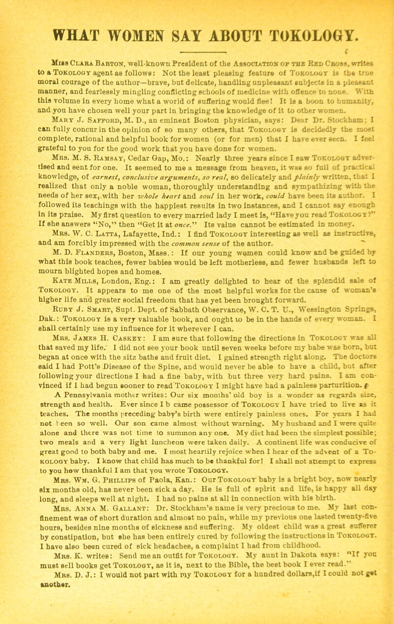 WHAT WOMEN SAY ABOUT TOKOLOGY f Miss Clara Barton, well-known President of the Association op the Red Cross, writes to a Tokology agent as follows: Not the least pleasing feature of Tokology is the true moral courage of the author—brave, but delicate, handling unpleasant subjects In a pleasant manner, and fearlessly mingling conflicting schools of medicine with offence to none. With this volume in every home what a world of suffering would flee! It la a boon to humanity, and you have chosen well your part in bringing the knowledge of it to other women. Mary J. Safford, M. D., an eminent Boston physician, Bays: Dear Dr. Stockham; I can fully concur in the opinion of so many others, that Tokology is decidedly the most complete, rational and helpful book for women (or for men) that I have ever seen. I feel grateful to you for the good work that you have done for women. Mrs. M. S. Ramsay, Cedar Gap, Mo.: Nearly three years since I saw Tokology adver- tised and sent for one. It seemed to me a message from heaven, it was so full of practical knowledge, of earnest, conclusive arguments, so real, so delicately and plainly written, that I realized that only a noble woman, thoroughly understanding and sympathizing with the needs of her sex, W'ith her whole heart and soul in her w'ork, could have been its author. I followed its teachings with the happiest results in two instances, and I cannot 6ay enough in its praise. My first question to every married lady I meet is, “Have you read Tokology i*’ If she answers “No,” then “Get it at once. Its value cannot be estimated in money. Mrs. W. C. Latta, Lafayette, Ind.: I find Tokology interesting as well as instructive, and am forcibly impressed with the common sense of the author. M. D. Flanders, Boston, Mass.: If our young women could know and be guided by what this book teaches, fewer babies would be left motherless, and fewer husbands left to mourn blighted hopes and homes. Kate Mills, London, Eng.: I am greatly delighted to hear of the splendid sale of Tokology. It appears to me one of the most helpful works for the cause of woman’s higher life and greater social freedom that has yet been brought forward. Ruby J. Smart, Supt. Dept, of Sabbath Observance, W. C. T. U., Wessington Springs, Dak.: Tokology is a very valuable book, and ought to be in the hands of every woman. I shall certainly use my influence for it wherever I can. Mrs, James H. Caskey: I am sure that following the directions in Tokology was all that saved my life. I did not see your book until seven weeks before my babe was born, but began at once with the sitz baths and fruit diet. I gained strength right along. The doctors said I bad Pott’s Disease of the Spine, and would never be able to have a child, but after following your directions I had a fine baby, with but three very hard pains. I am con- vinced if I had begun sooner to read Tokology I might have had a painless parturition, f A Pennsylvania mother writes: Our six months’old boy is a wonder as regards size, strength and health. Ever since I b came possessor of Tokology I have tried to live as it teaches. The months preceding baby’s birth were entirely painless ones. For years I had not teen so well. Our son came almost without warning. My husband and I were quite alone and there was not time to summon any one. My diet had been the simplest possible; two meals and a very light luncheon were taken daily. A continent life was conducive of great good to both baby and me. I most heartily rejoice when I hear of the advent of a To- kology baby. I know that child has much to be thankful for! I shall not attempt to express to you how thankful I am that you wrote Tokology. Mrs. Wm. G. Phillips of Paola, Kan.: Our Tokology baby is a bright boy, now nearly six months old, has never been sick a day. He is full of spirit and life, is happy all day long, and sleeps well at night. I had no pains at all in connection with his birth. Mrs. Anna M. Gallant: Dr. Stockham’s name is very precious to me. My last con- finement was of short duration and almost no pain, while my previous one lasted twenty-five hours, besides nine months of sickness and suffering. My oldest child was a great sufferer by constipation, but she has been entirely cured by following the instructions in Tokology. I have also been cured of sick headaches, a complaint I had from childhood. Mrs. K. writes: Send me an outfit for Tokology. My auntin Dakota says: “If you must sell books get Tokology, as it is, next to the Bible, the best book I ever read.” Mrs. D. J.: I would not part with my Tokology for a hundred dollars,if I could not get another.