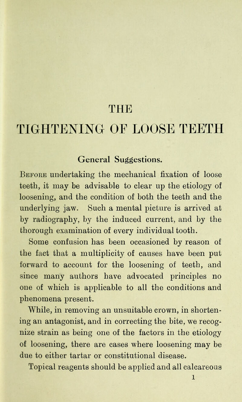 THE TIGHTENING OF LOOSE TEETH General Suggestions. Before undertaking the mechanical fixation of loose teeth, it may be advisable to clear up the etiology of loosening, and the condition of both the teeth and the underlying jaw. Such a mental picture is arrived at by radiography, by the induced current, and by the thorough examination of every individual tooth. Some confusion has been occasioned by reason of the fact that a multiplicity of causes have been put forward to account for the loosening of teeth, and since many authors have advocated principles no one of which is applicable to all the conditions and phenomena present. While, in removing an unsuitable crown, in shorten- ing an antagonist, and in correcting the bite, we recog- nize strain as being one of the factors in the etiology of loosening, there are cases where loosening may be due to either tartar or constitutional disease. Topical reagents should be applied and all calcareous l