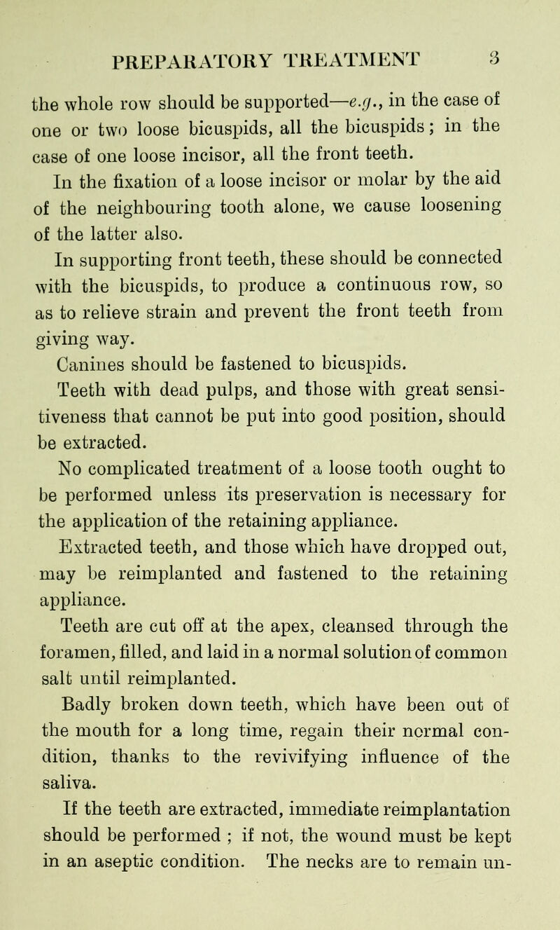 the whole row should be supported—e.g., in the case of one or two loose bicuspids, all the bicuspids; in the case of one loose incisor, all the front teeth. In the fixation of a loose incisor or molar by the aid of the neighbouring tooth alone, we cause loosening of the latter also. In supporting front teeth, these should be connected with the bicuspids, to produce a continuous row, so as to relieve strain and prevent the front teeth from giving way. Canines should be fastened to bicuspids. Teeth with dead pulps, and those with great sensi- tiveness that cannot be put into good position, should be extracted. No complicated treatment of a loose tooth ought to be performed unless its preservation is necessary for the application of the retaining appliance. Extracted teeth, and those which have dropped out, may be reimplanted and fastened to the retaining appliance. Teeth are cut off at the apex, cleansed through the foramen, filled, and laid in a normal solution of common salt until reimplanted. Badly broken down teeth, which have been out of the mouth for a long time, regain their normal con- dition, thanks to the revivifying influence of the saliva. If the teeth are extracted, immediate reimplantation should be performed ; if not, the wound must be kept in an aseptic condition. The necks are to remain un-