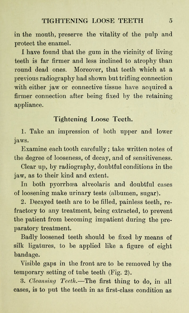 in the mouth, preserve the vitality of the pulp and protect the enamel. I have found that the gum in the vicinity of living teeth is far firmer and less inclined to atrophy than round dead ones. Moreover, that teeth which at a previous radiography had shown but trifling connection with either jaw or connective tissue have acquired a firmer connection after being fixed by the retaining appliance. Tightening Loose Teeth. 1. Take an impression of both upper and lower jaws. Examine each tooth carefully; take written notes of the degree of looseness, of decay, and of sensitiveness. Clear up, by radiography, doubtful conditions in the jaw, as to their kind and extent. In both pyorrhoea alveolaris and doubtful cases of loosening make urinary tests (albumen, sugar). 2. Decayed teeth are to be filled, painless teeth, re- fractory to any treatment, being extracted, to prevent the patient from becoming impatient during the pre- paratory treatment. Badly loosened teeth should be fixed by means of silk ligatures, to be applied like a figure of eight bandage. Visible gaps in the front are to be removed by the temporary setting of tube teeth (Fig. 2). 8. Cleansing Teeth.—The first thing to do, in all cases, is to put the teeth in as first-class condition as