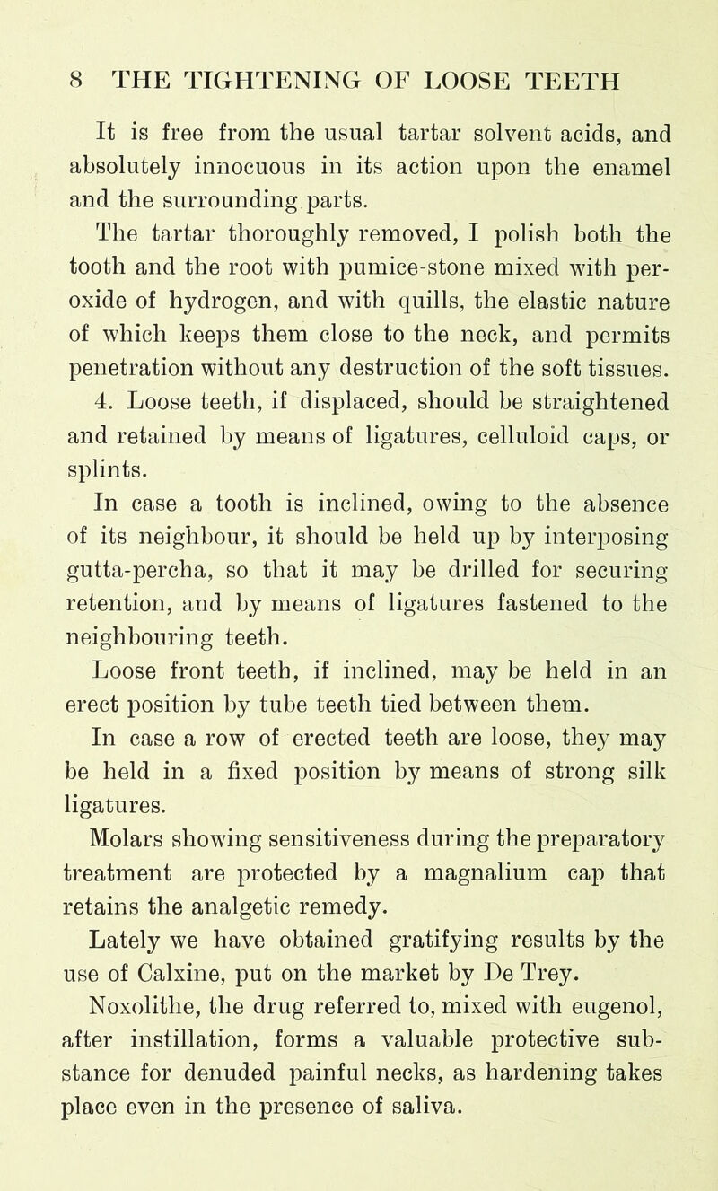 It is free from the usual tartar solvent acids, and absolutely innocuous in its action upon the enamel and the surrounding parts. The tartar thoroughly removed, I polish both the tooth and the root with pumice-stone mixed with per- oxide of hydrogen, and with quills, the elastic nature of which keeps them close to the neck, and permits penetration without any destruction of the soft tissues. 4. Loose teeth, if displaced, should be straightened and retained by means of ligatures, celluloid caps, or splints. In case a tooth is inclined, owing to the absence of its neighbour, it should be held up by interposing gutta-percha, so that it may be drilled for securing retention, and by means of ligatures fastened to the neighbouring teeth. Loose front teeth, if inclined, may be held in an erect position by tube teeth tied between them. In case a row of erected teeth are loose, they may be held in a fixed position by means of strong silk ligatures. Molars showing sensitiveness during the preparatory treatment are protected by a magnalium cap that retains the analgetic remedy. Lately we have obtained gratifying results by the use of Calxine, put on the market by De Trey. Noxolithe, the drug referred to, mixed with eugenol, after instillation, forms a valuable protective sub- stance for denuded painful necks, as hardening takes place even in the presence of saliva.