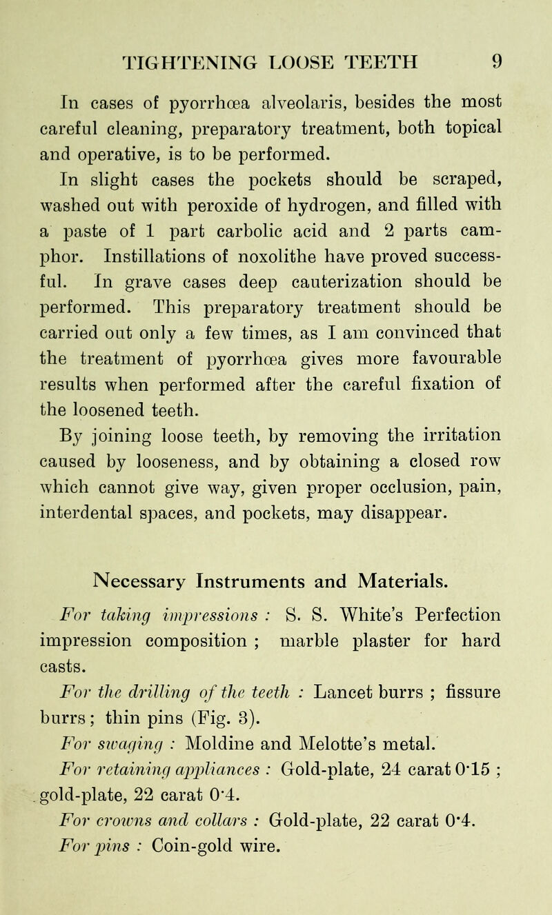 In cases of pyorrhoea alveolaris, besides the most careful cleaning, preparatory treatment, both topical and operative, is to be performed. In slight cases the pockets should be scraped, washed out with peroxide of hydrogen, and filled with a paste of 1 part carbolic acid and 2 parts cam- phor. Instillations of noxolithe have proved success- ful. In grave cases deep cauterization should be performed. This preparatory treatment should be carried out only a few times, as I am convinced that the treatment of pyorrhoea gives more favourable results when performed after the careful fixation of the loosened teeth. By joining loose teeth, by removing the irritation caused by looseness, and by obtaining a closed row which cannot give way, given proper occlusion, pain, interdental spaces, and pockets, may disappear. Necessary Instruments and Materials. For taking impressions : S. S. White’s Perfection impression composition ; marble plaster for hard casts. For the drilling of the teeth : Lancet burrs ; fissure burrs; thin pins (Fig. 8). For sivaging : Moldine and Melotte’s metal. For retaining appliances : Gold-plate, 24 carat 0T5 ; . gold-plate, 22 carat 0'4. For crowns and collars : Gold-plate, 22 carat 0*4. For pins : Coin-gold wire.