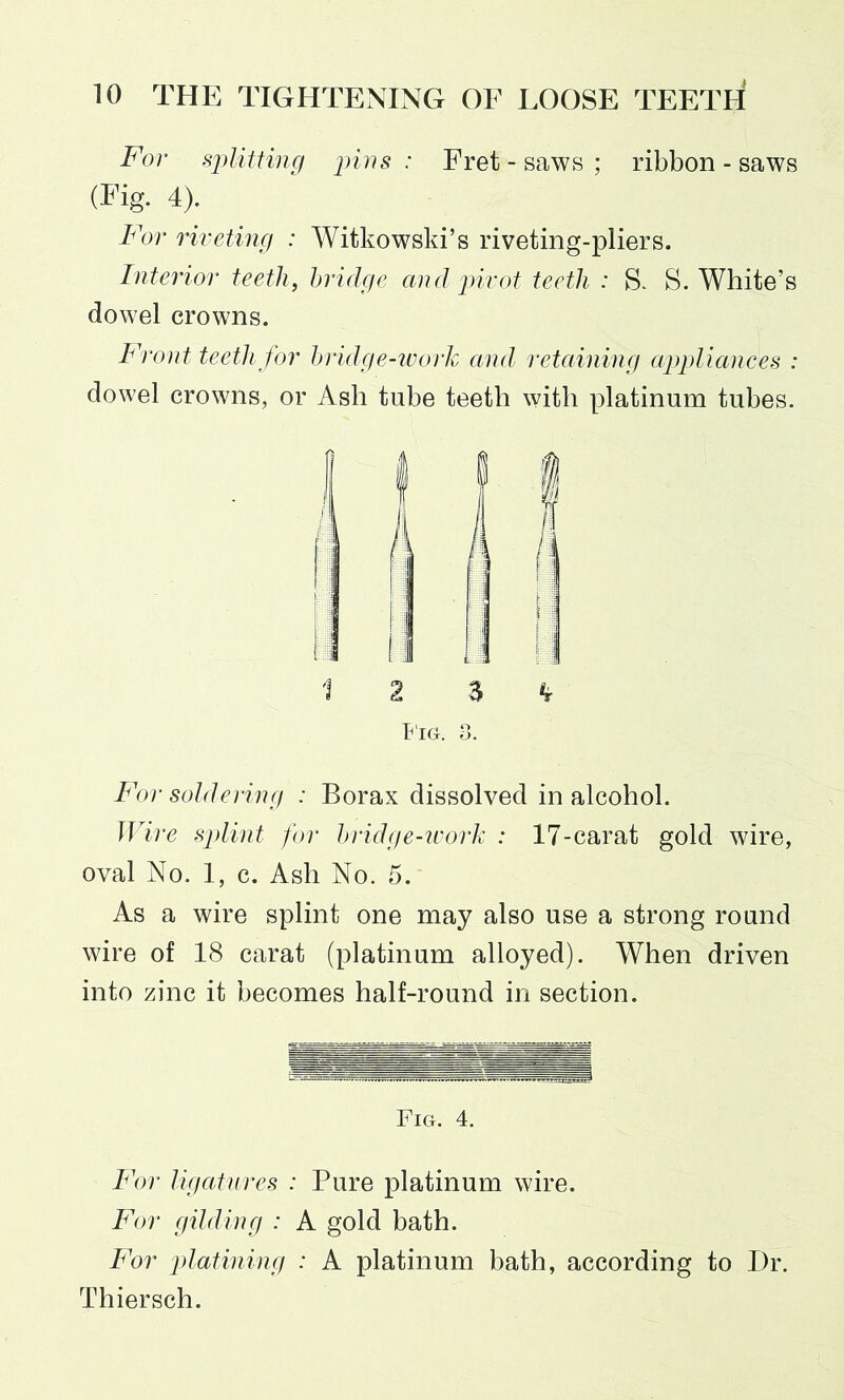 For splitting pins : Fret - saws ; ribbon - saws (Fig. 4). For riveting : Witkowski’s riveting-pliers. Interior teeth, bridge and pivot teeth : S. S. White’s dowel crowns. Front teeth for bridge-work and retaining appliances : dowel crowns, or Ash tube teeth with platinum tubes. Fig. 8. For soldering : Borax dissolved in alcohol. Wire splint for bridge-work : 17-carat gold wire, oval No. 1, c. Ash No. 5. As a wire splint one may also use a strong round wire of 18 carat (platinum alloyed). When driven into zinc it becomes half-round in section. Fig. 4. For ligatures : Pure platinum wire. For gilding : A gold bath. For platining : A platinum bath, according to Dr. Thiersch.