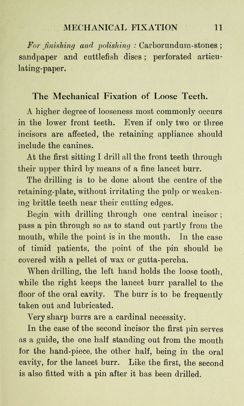 For finishing and polishing : Carborundum-stones ; sandpaper and cuttlefish discs; perforated articu- lating-paper. The Mechanical Fixation of Loose Teeth. A higher degree of looseness most commonly occurs in the lower front teeth. Even if only two or three incisors are affected, the retaining appliance should include the canines. At the first sitting I drill all the front teeth through their upper third by means of a fine lancet burr. The drilling is to be done about the centre of the retaining-plate, without irritating the pulp or weaken- ing brittle teeth near their cutting edges. Begin with drilling through one central incisor ; pass a pin through so as to stand out partly from the mouth, while the point is in the mouth. In the case of timid patients, the point of the pin should be covered with a pellet of wax or gutta-percha. When drilling, the left hand holds the loose tooth, while the right keeps the lancet burr parallel to the floor of the oral cavity. The burr is to be frequently taken out and lubricated. Very sharp burrs are a cardinal necessity. In the case of the second incisor the first pin serves as a guide, the one half standing out from the mouth for the hand-piece, the other half, being in the oral cavity, for the lancet burr. Like the first, the second is also fitted with a pin after it has been drilled.