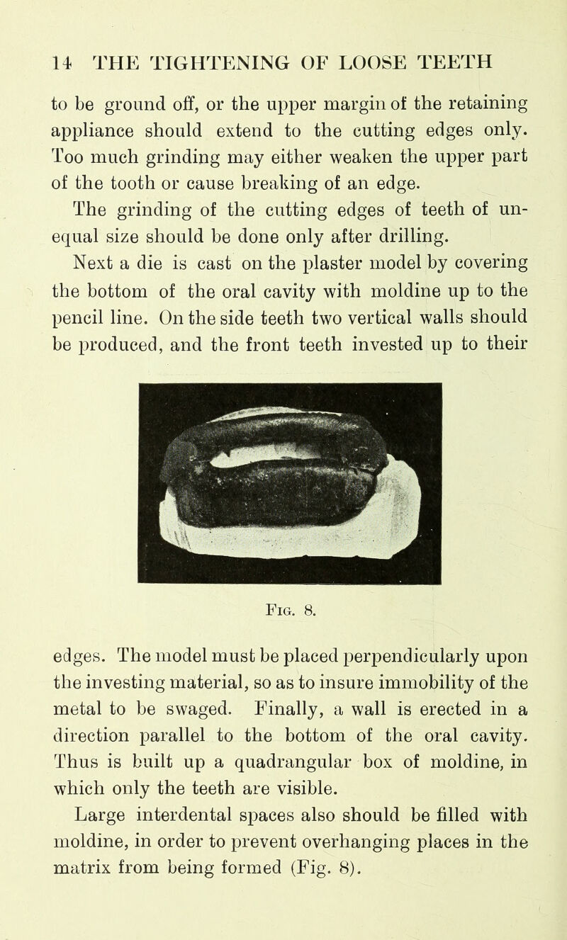 to be ground off, or the upper margin of the retaining appliance should extend to the cutting edges only. Too much grinding may either weaken the upper part of the tooth or cause breaking of an edge. The grinding of the cutting edges of teeth of un- equal size should be done only after drilling. Next a die is cast on the plaster model by covering the bottom of the oral cavity with moldine up to the pencil line. On the side teeth two vertical walls should be produced, and the front teeth invested up to their Fig. 8. edges. The model must be placed perpendicularly upon the investing material, so as to insure immobility of the metal to be swaged. Finally, a wall is erected in a direction parallel to the bottom of the oral cavity. Thus is built up a quadrangular box of moldine, in which only the teeth are visible. Large interdental spaces also should be filled with moldine, in order to prevent overhanging places in the matrix from being formed (Fig. 8).