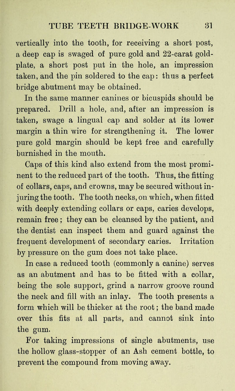 vertically into the tooth, for receiving a short post, a deep cap is swaged of pure gold and 22-carat gold- plate, a short post put in the hole, an impression taken, and the pin soldered to the cap: thus a perfect bridge abutment may be obtained. In the same manner canines or bicuspids should be prepared. Drill a hole, and, after an impression is taken, swage a lingual cap and solder at its lower margin a thin wire for strengthening it. The lower pure gold margin should be kept free and carefully burnished in the mouth. Caps of this kind also extend from the most promi- nent to the reduced part of the tooth. Thus, the fitting of collars, caps, and crowns, may be secured without in- juring the tooth. The tooth necks, on which, when fitted with deeply extending collars or caps, caries develops, remain free ; they can be cleansed by the patient, and the dentist can inspect them and guard against the frequent development of secondary caries. Irritation by pressure on the gum does not take place. In case a reduced tooth (commonly a canine) serves as an abutment and has to be fitted with a collar, being the sole support, grind a narrow groove round the neck and fill with an inlay. The tooth presents a form which will be thicker at the root; the band made over this fits at all parts, and cannot sink into the gum. For taking impressions of single abutments, use the hollow glass-stopper of an Ash cement bottle, to prevent the compound from moving away.