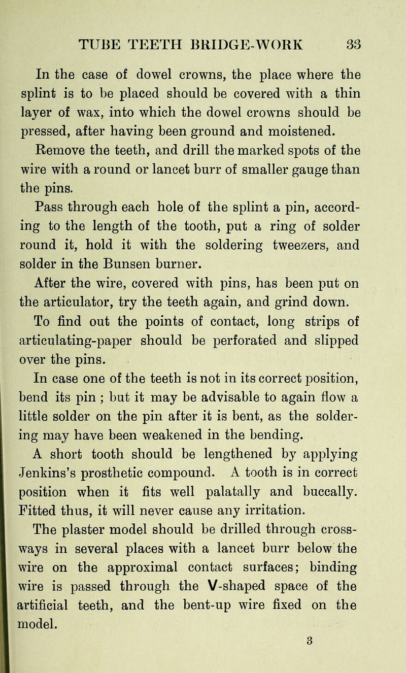 In the case of dowel crowns, the place where the splint is to be placed should be covered with a thin layer of wax, into which the dowel crowns should be pressed, after having been ground and moistened. Remove the teeth, and drill the marked spots of the wire with a round or lancet burr of smaller gauge than the pins. Pass through each hole of the splint a pin, accord- ing to the length of the tooth, put a ring of solder round it, hold it with the soldering tweezers, and solder in the Bunsen burner. After the wire, covered with pins, has been put on the articulator, try the teeth again, and grind down. To find out the points of contact, long strips of articulating-paper should be perforated and slipped over the pins. In case one of the teeth is not in its correct position, bend its pin ; but it may be advisable to again flow a little solder on the pin after it is bent, as the solder- ing may have been weakened in the bending. A short tooth should be lengthened by applying Jenkins’s prosthetic compound. A tooth is in correct position when it fits well palatally and buccally. Fitted thus, it will never cause any irritation. The plaster model should be drilled through cross- ways in several places with a lancet burr below the wire on the approximal contact surfaces; binding wire is passed through the V-shaped space of the artificial teeth, and the bent-up wire fixed on the model. 3