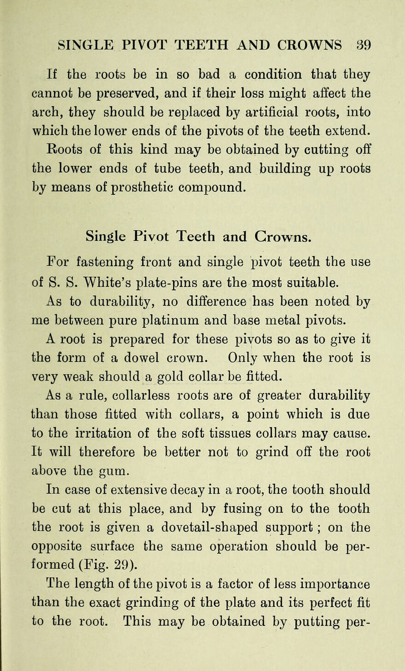 If the roots be in so bad a condition that they cannot be preserved, and if their loss might affect the arch, they should be replaced by artificial roots, into which the lower ends of the pivots of the teeth extend. Roots of this kind may be obtained by cutting off the lower ends of tube teeth, and building up roots by means of prosthetic compound. Single Pivot Teeth and Crowns. For fastening front and single pivot teeth the use of S. S. White’s plate-pins are the most suitable. As to durability, no difference has been noted by me between pure platinum and base metal pivots. A root is prepared for these pivots so as to give it the form of a dowel crown. Only when the root is very weak should a gold collar be fitted. As a rule, collarless roots are of greater durability than those fitted with collars, a point which is due to the irritation of the soft tissues collars may cause. It will therefore be better not to grind off the root above the gum. In case of extensive decay in a root, the tooth should be cut at this place, and by fusing on to the tooth the root is given a dovetail-shaped support; on the opposite surface the same operation should be per- formed (Fig. 29). The length of the pivot is a factor of less importance than the exact grinding of the plate and its perfect fit to the root. This may be obtained by putting per-