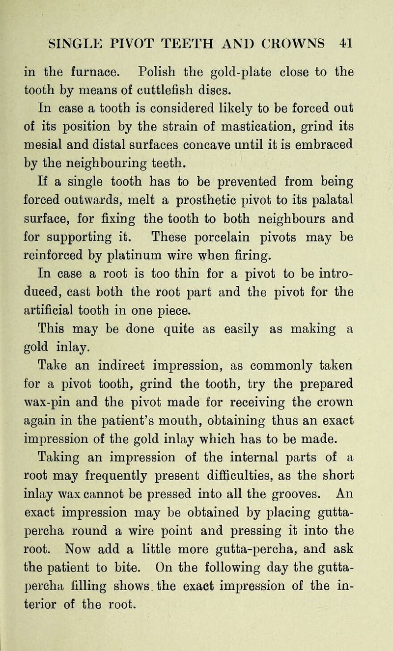 in the furnace. Polish the gold-plate close to the tooth by means of cuttlefish discs. In case a tooth is considered likely to be forced out of its position by the strain of mastication, grind its mesial and distal surfaces concave until it is embraced by the neighbouring teeth. If a single tooth has to be prevented from being forced outwards, melt a prosthetic pivot to its palatal surface, for fixing the tooth to both neighbours and for supporting it. These porcelain pivots may be reinforced by platinum wire when firing. In case a root is too thin for a pivot to be intro- duced, cast both the root part and the pivot for the artificial tooth in one piece. This may be done quite as easily as making a gold inlay. Take an indirect impression, as commonly taken for a pivot tooth, grind the tooth, try the prepared wax-pin and the pivot made for receiving the crown again in the patient’s mouth, obtaining thus an exact impression of the gold inlay which has to be made. Taking an impression of the internal parts of a root may frequently present difficulties, as the short inlay wax cannot be pressed into all the grooves. An exact impression may be obtained by placing gutta- percha round a wire point and pressing it into the root. Now add a little more gutta-percha, and ask the patient to bite. On the following day the gutta- percha filling shows, the exact impression of the in- terior of the root.