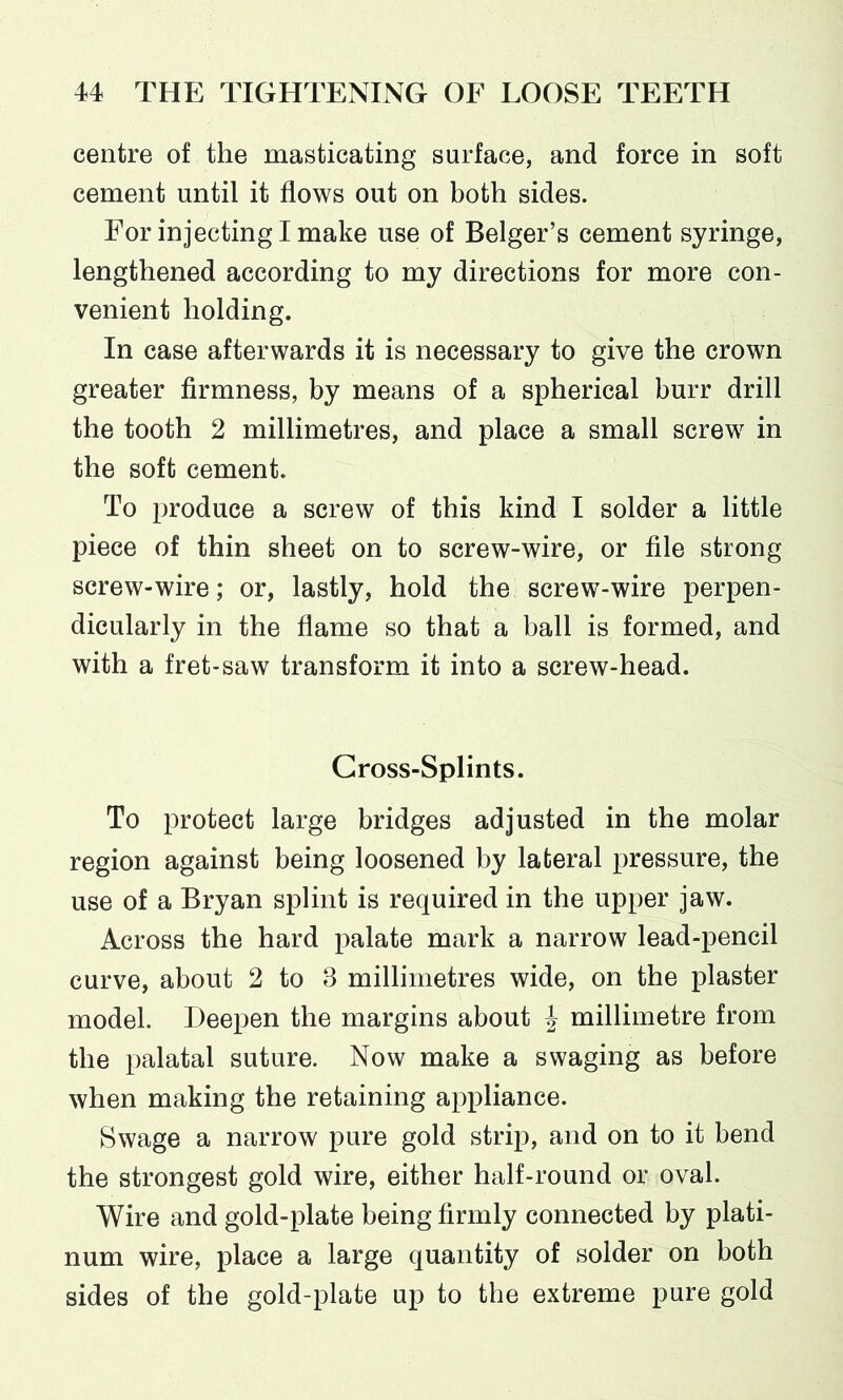 centre of the masticating surface, and force in soft cement until it flows out on both sides. For injecting I make use of Belger’s cement syringe, lengthened according to my directions for more con- venient holding. In case afterwards it is necessary to give the crown greater firmness, by means of a spherical burr drill the tooth 2 millimetres, and place a small screw in the soft cement. To produce a screw of this kind I solder a little piece of thin sheet on to screw-wire, or file strong screw-wire; or, lastly, hold the screw-wire perpen- dicularly in the flame so that a ball is formed, and with a fret-saw transform it into a screw-head. Gross-Splints. To protect large bridges adjusted in the molar region against being loosened by lateral pressure, the use of a Bryan splint is required in the upper jaw. Across the hard palate mark a narrow lead-pencil curve, about 2 to 3 millimetres wide, on the plaster model. Deepen the margins about -J millimetre from the palatal suture. Now make a swaging as before when making the retaining appliance. Swage a narrow pure gold strip, and on to it bend the strongest gold wire, either half-round or oval. Wire and gold-plate being firmly connected by plati- num wire, place a large quantity of solder on both sides of the gold-plate up to the extreme pure gold