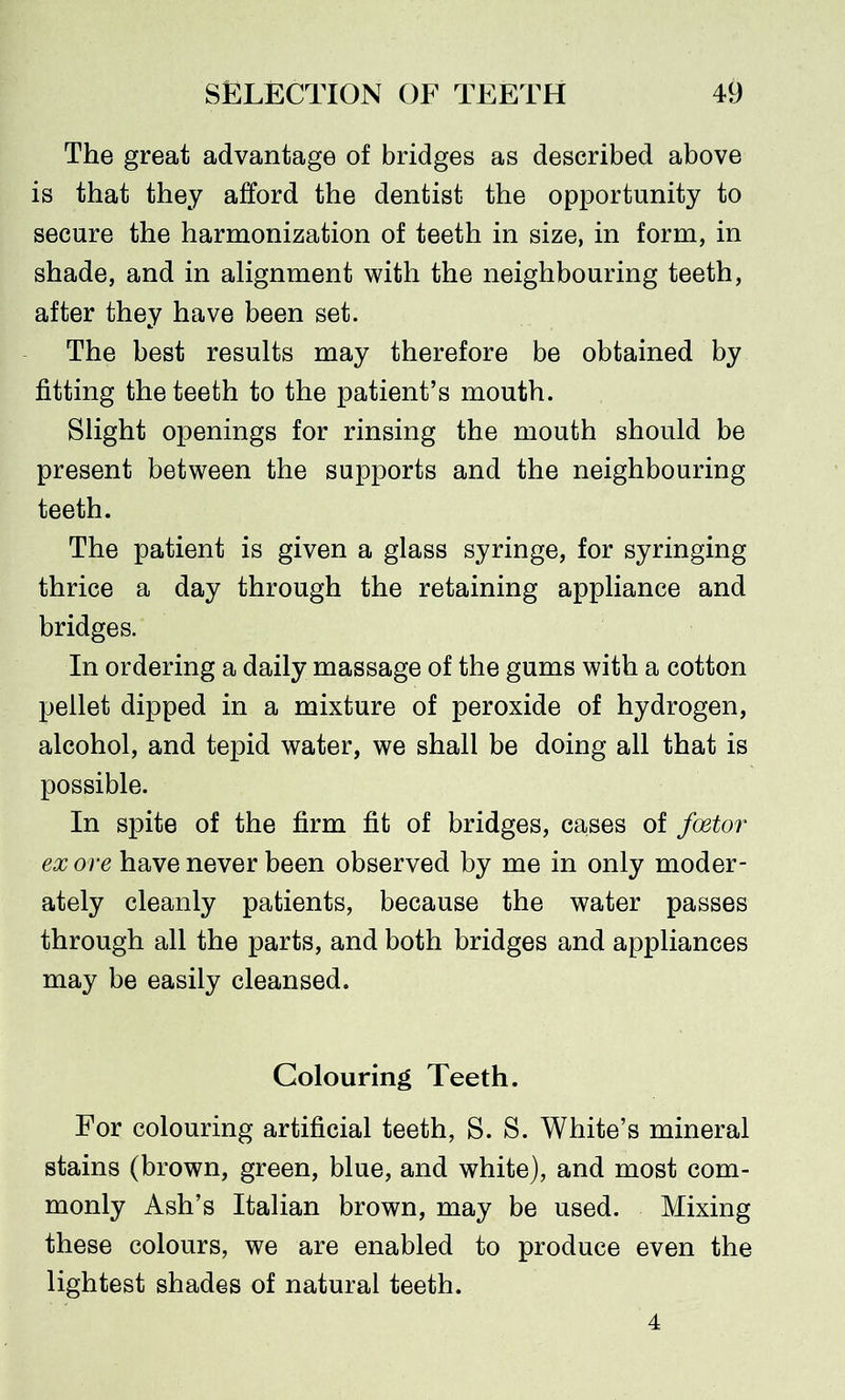 The great advantage of bridges as described above is that they afford the dentist the opportunity to secure the harmonization of teeth in size, in form, in shade, and in alignment with the neighbouring teeth, after they have been set. The best results may therefore be obtained by fitting the teeth to the patient’s mouth. Slight openings for rinsing the mouth should be present between the supports and the neighbouring teeth. The patient is given a glass syringe, for syringing thrice a day through the retaining appliance and bridges. In ordering a daily massage of the gums with a cotton pellet dipped in a mixture of peroxide of hydrogen, alcohol, and tepid water, we shall be doing all that is possible. In spite of the firm fit of bridges, cases of foetor ex ore have never been observed by me in only moder- ately cleanly patients, because the water passes through all the parts, and both bridges and appliances may be easily cleansed. Colouring Teeth. For colouring artificial teeth, S. S. White’s mineral stains (brown, green, blue, and white), and most com- monly Ash’s Italian brown, may be used. Mixing these colours, we are enabled to produce even the lightest shades of natural teeth. 4