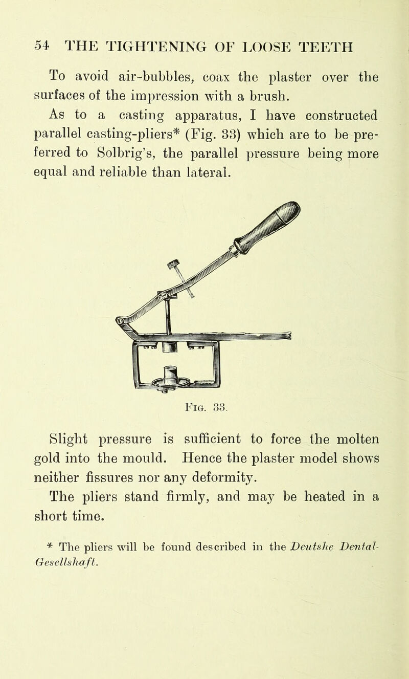 To avoid air-bubbles, coax the plaster over the surfaces of the impression with a brush. As to a casting apparatus, I have constructed parallel casting-pliers* (Fig. 38) which are to be pre- ferred to Solbrig’s, the parallel pressure being more equal and reliable than lateral. Slight pressure is sufficient to force the molten gold into the mould. Hence the plaster model shows neither fissures nor any deformity. The pliers stand firmly, and may be heated in a short time. * The pliers will be found described in the Deutshe Dental- Gesellshaft.