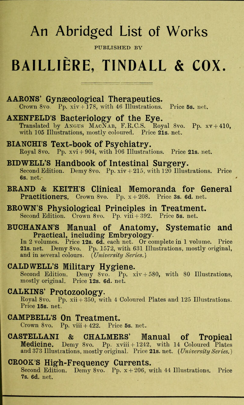 An Abridged List of Works PUBLISHED BY BAILLIERE, TINDALL & COX. AARONS’ Gynaecological Therapeutics. Crown 8vo. Pp. xiv+178, with 46 Illustrations. Price 5s. net. AXENFELD’S Bacteriology of the Eye. Translated by Angus MacNab, F.R.C.S. Royal 8vo. Pp. xv + 410, with 105 Illustrations, mostly coloured. Price 21s. net. BLANCHES Text-book of Psychiatry. Royal 8vo. Pp. xvi + 904, with 106 Illustrations. Price 21s. net. BIDWELL’S Handbook of Intestinal Surgery. Second Edition. Demy8vo. Pp. xiv + 215, with 120 Illustrations. Price 6s. net.- BRAND & KEITH’S Clinical Memoranda for General Practitioners. Crown 8vo. Pp. x + 208. Price 3s. 6d. net. BROWN S Physiological Principles in Treatment. Second Edition. Crown 8vo. Pp. viii + 392. Price 5s. net. BUCHANAN’S Manual of Anatomy, Systematic and Practical, including Embryology. In 2 volumes. Price 12s. 6d. each net. Or complete in 1 volume. Price 21s. net. Demy 8vo. Pp. 1572, with 631 Illustrations, mostly original, and in several colours. (University Series.) CALDWELL’S Military Hygiene. Second Edition. Demy 8vo. Pp. xiv+ 580, with 80 Illustrations, mostly original. Price 12s. 6d. net. CALKINS’ Protozoology. Royal 8vo. Pp. xii + 350, with 4 Coloured Plates and 125 Illustrations. Price 15s. net. CAMPBELL’S On Treatment. Crown 8vo. Pp. viii + 422. Price 5s. net. CASTELLANI & CHALMERS’ Manual of Tropical Medicine. Demy 8vo. Pp. xviii + 1242, with 14 Coloured Plates and 373 Illustrations, mostly original. Price 21s. net. (University Series.) CROOK’S High-Frequency Currents. Second Edition. Demy 8vo. Pp. x + 206, with 44 Illustrations. Price 7s. 6d. net.