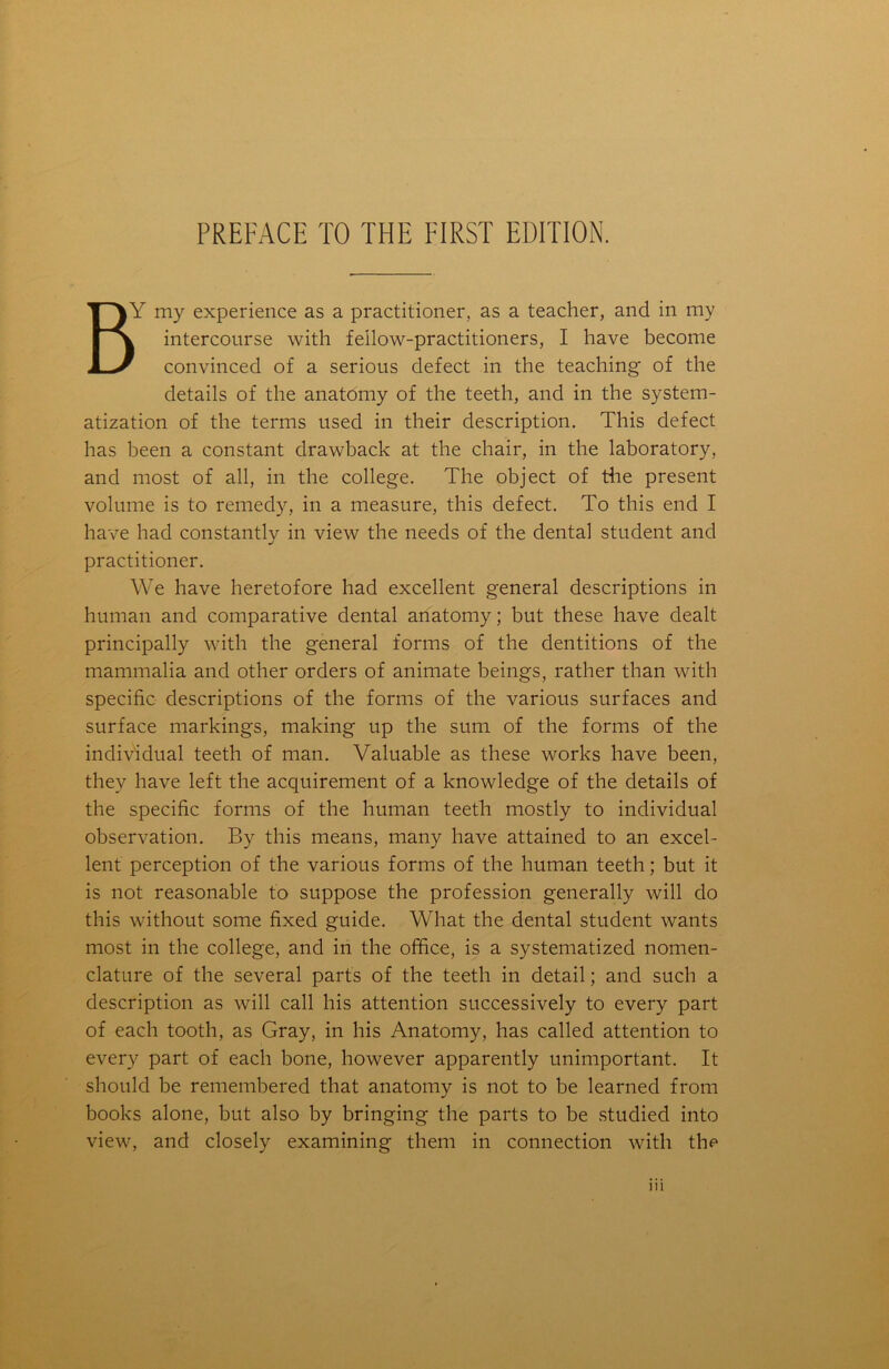 BY my experience as a practitioner, as a teacher, and in my k intercourse with fellow-practitioners, I have become  convinced of a serious defect in the teaching of the details of the anatomy of the teeth, and in the system- atization of the terms used in their description. This defect has been a constant drawback at the chair, in the laboratory, and most of all, in the college. The object of the present volume is to remedy, in a measure, this defect. To this end I have had constantly in view the needs of the dental student and practitioner. We have heretofore had excellent general descriptions in human and comparative dental anatomy; but these have dealt principally with the general forms of the dentitions of the mammalia and other orders of animate beings, rather than with specific descriptions of the forms of the various surfaces and surface markings, making up the sum of the forms of the individual teeth of man. Valuable as these works have been, they have left the acquirement of a knowledge of the details of the specific forms of the human teeth mostly to individual observation. By this means, many have attained to an excel- lent perception of the various forms of the human teeth; but it is not reasonable to suppose the profession generally will do this without some fixed guide. What the dental student wants most in the college, and in the office, is a systematized nomen- clature of the several parts of the teeth in detail; and such a description as will call his attention successively to every part of each tooth, as Gray, in his Anatomy, has called attention to every part of each bone, however apparently unimportant. It should be remembered that anatomy is not to be learned from books alone, but also by bringing the parts to be studied into view, and closely examining them in connection with the