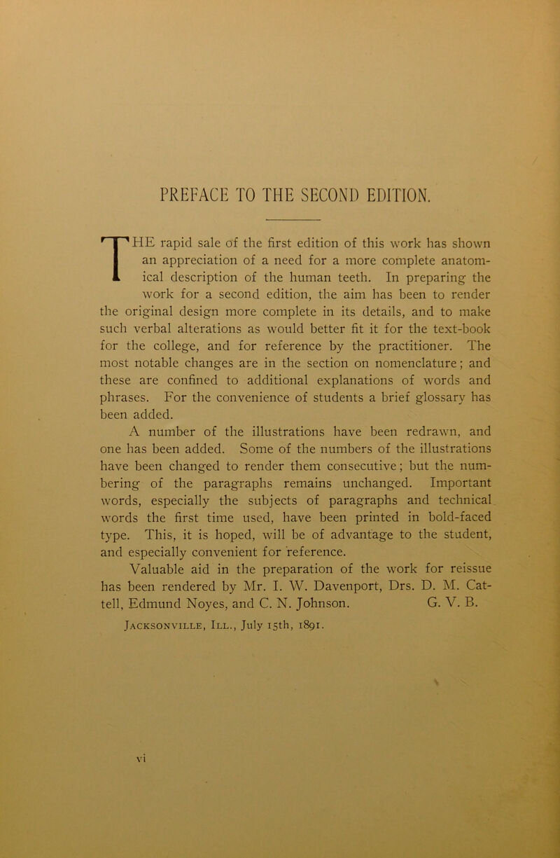 r I 'HE rapid sale of the first edition of this work has shown an appreciation of a need for a more complete anatom- 1 ical description of the human teeth. In preparing the work for a second edition, the aim has been to render the original design more complete in its details, and to make such verbal alterations as would better fit it for the text-book for the college, and for reference by the practitioner. The most notable changes are in the section on nomenclature; and these are confined to additional explanations of words and phrases. For the convenience of students a brief glossary has been added. A number of the illustrations have been redrawn, and one has been added. Some of the numbers of the illustrations have been changed to render them consecutive; but the num- bering of the paragraphs remains unchanged. Important words, especially the subjects of paragraphs and technical words the first time used, have been printed in bold-faced type. This, it is hoped, will be of advantage to the student, and especially convenient for reference. Valuable aid in the preparation of the work for reissue has been rendered by Mr. I. W. Davenport, Drs. D. M. Cat- tell, Edmund Noyes, and C. N. Johnson. G. V. B. Jacksonville, III., July 15th, 1891.