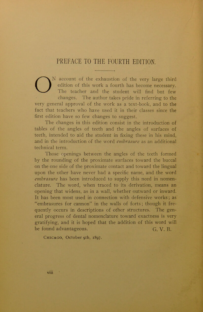 ON account of the exhaustion of the very large third edition of this work a fourth has become necessary. The teacher and the student will find but few changes. The author takes pride in referring to the very general approval of the work as a text-book, and to the fact that teachers who have used it in their classes since the first edition have so few changes to suggest. The changes in this edition consist in the introduction of tables of the angles of teeth and the angles of surfaces of teeth, intended to aid the student in fixing these in his mind, and in the introduction of the word embrasure as an additional technical term. Those openings between the angles of the teeth formed by the rounding of the proximate surfaces toward the buccal on the one side of the proximate contact and toward the lingual upon the other have never had a specific name, and the word embrasure has been introduced to supply this need in nomen- clature. The word, when traced to its derivation, means an opening that widens, as in a wall, whether outward or inward. It has been most used in connection with defensive works; as “embrasures for cannon” in the walls of forts; though it fre- quently occurs in descriptions of other structures. The gen- eral progress of dental nomenclature toward exactness is very gratifying, and it is hoped that the addition of this word will be found advantageous. G. V. B. Chicago, October 9th, 1897. vm