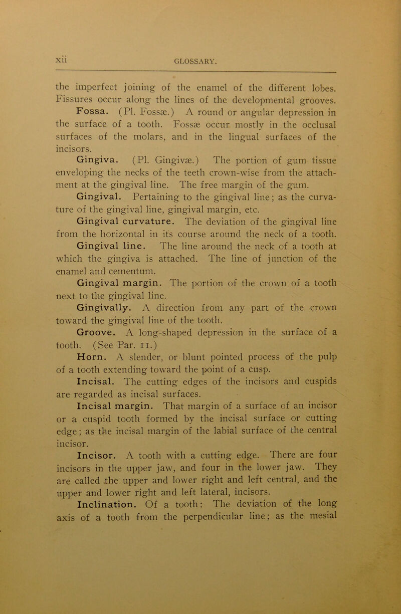 the imperfect joining of the enamel of the different lobes. Fissures occur along the lines of the developmental grooves. Fossa. (PI. Fossse.) A round or angular depression in the surface of a tooth. Fossae occur mostly in the occlusal surfaces of the molars, and in the lingual surfaces of the incisors. Gingiva. (PI. Gingivae.) The portion of gum tissue enveloping the necks of the teeth crown-wise from the attach- ment at the gingival line. The free margin of the gum. Gingival. Pertaining to the gingival line; as the curva- ture of the gingival line, gingival margin, etc. Gingival curvature. The deviation of the gingival line from the horizontal in it's course around the neck of a tooth. Gingival line. The line around the neck of a tooth at which the gingiva is attached. The line of junction of the enamel and cementum. Gingival margin. The portion of the crown of a tooth next to the gingival line. Gingivally. A direction from any part of the crown toward the gingival line of the tooth. Groove. A long-shaped depression in the surface of a tooth. (See Par. n.) Horn. A slender, or blunt pointed process of the pulp of a tooth extending toward the point of a cusp. Incisal. The cutting edges of the incisors and cuspids are regarded as incisal surfaces. Incisal margin. That margin of a surface of an incisor or a cuspid tooth formed by the incisal surface or cutting edge; as the incisal margin of the labial surface of the central incisor. Incisor. A tooth with a cutting edge. There are four incisors in the upper jaw, and four in the lower jaw. They are called .the upper and lower right and left central, and the upper and lower right and left lateral, incisors. Inclination. Of a tooth: The deviation of the long axis of a tooth from the perpendicular line; as the mesial