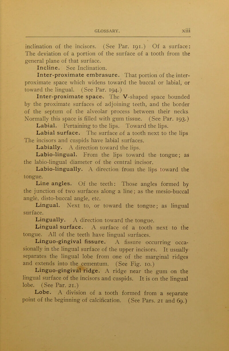 inclination of the incisors. (See Par. 191.) Of a surface: The deviation of a portion of the surface of a tooth from the general plane of that surface. Incline. See Inclination. Inter-proximate embrasure. That portion of the inter- proximate space which widens toward the buccal or labial, or toward the lingual. (See Par. 194.) Inter-proximate space. The V-shaped space bounded by the proximate surfaces of adjoining teeth, and the border of the septum of the alveolar process between their necks Normally this space is filled with gum tissue. (See Par. 193.) Labial. Pertaining to the lips. Toward the lips. Labial surface. The surface of a tootli next to the lips The incisors and cuspids have labial surfaces. Labially. A direction toward the lips. Labio-lingual. From the lips toward the tongue; as the labio-lingual diameter of the central incisor. Labio-lingually. A direction from the lips toward the tongue. Line angles. Of the teeth: Those angles formed by the junction of two surfaces along a line; as the mesio-buccal angle, disto-buccal angle, etc. Lingual. Next to, or toward the tongue; as lingual surface. Lingually. A direction toward the tongue. Lingual surface. A surface of a tooth next to the tongue. All of the teeth have lingual surfaces. Linguo-gingival fissure. A fissure occurring occa- sionally in the lingual surface of the upper incisors. It usually separates the lingual lobe from one of the marginal ridges and extends into the cementum. (See Fig. 10.) Linguo-gingival ridge. A ridge near the gum on the lingual surface of the incisors and cuspids. It is on the lingual lobe. (See Par. 21.) Lobe. A division of a tooth formed from a separate point of the beginning of calcification. (See Pars. 21 and 69.)