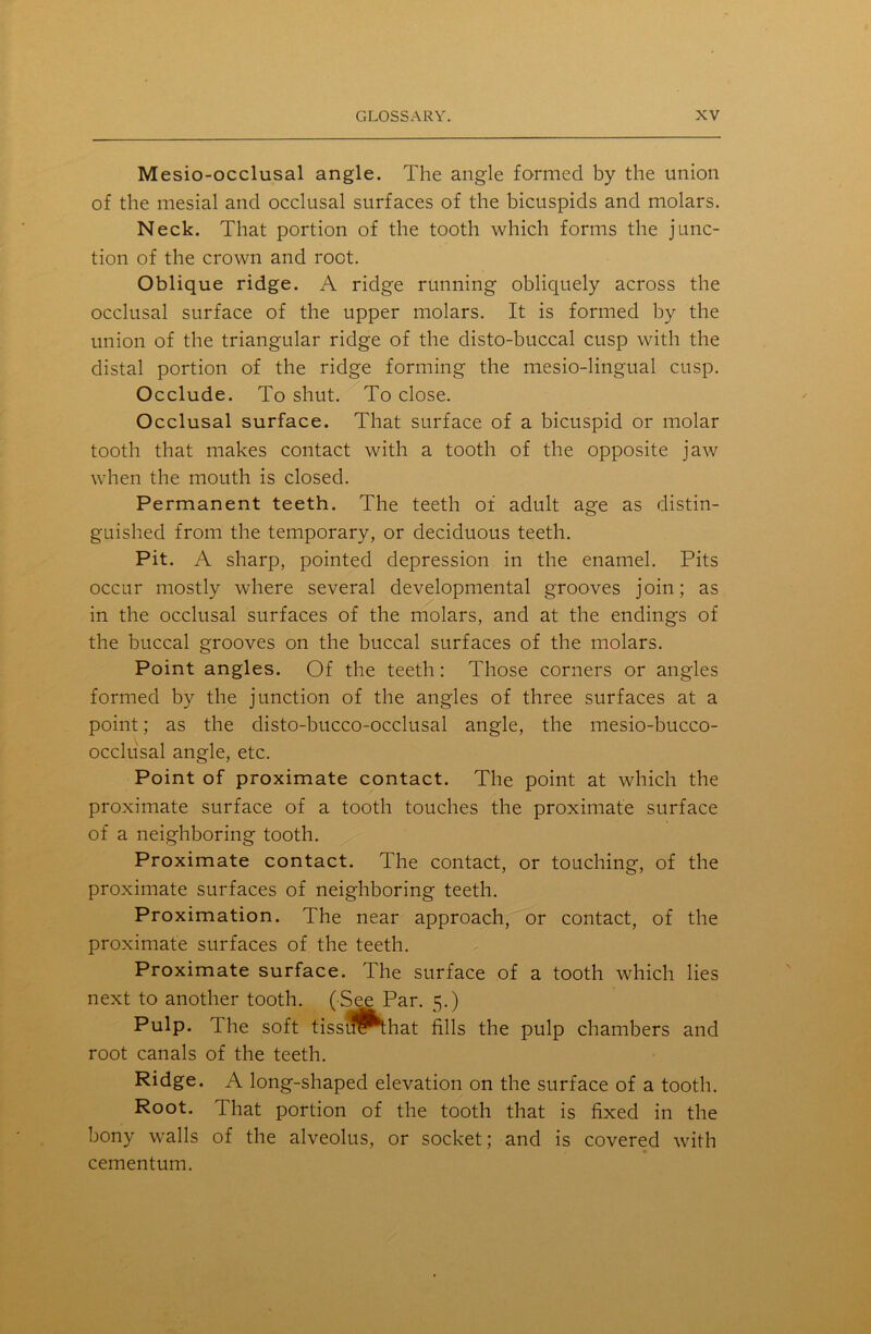 Mesio-occlusal angle. The angle formed by the union of the mesial and occlusal surfaces of the bicuspids and molars. Neck. That portion of the tooth which forms the junc- tion of the crown and root. Oblique ridge. A ridge running obliquely across the occlusal surface of the upper molars. It is formed by the union of the triangular ridge of the disto-buccal cusp with the distal portion of the ridge forming the mesio-lingual cusp. Occlude. To shut. To close. Occlusal surface. That surface of a bicuspid or molar tooth that makes contact with a tooth of the opposite jaw when the mouth is closed. Permanent teeth. The teeth of adult age as distin- guished from the temporary, or deciduous teeth. Pit. A sharp, pointed depression in the enamel. Pits occur mostly where several developmental grooves join; as in the occlusal surfaces of the molars, and at the endings of the buccal grooves on the buccal surfaces of the molars. Point angles. Of the teeth: Those corners or angles formed by the junction of the angles of three surfaces at a point; as the disto-bucco-occlusal angle, the mesio-bucco- occlusal angle, etc. Point of proximate contact. The point at which the proximate surface of a tooth touches the proximate surface of a neighboring tooth. Proximate contact. The contact, or touching, of the proximate surfaces of neighboring teeth. Proximation. The near approach, or contact, of the proximate surfaces of the teeth. Proximate surface. The surface of a tooth which lies next to another tooth. (See Par. 5.) Pulp. The soft tissuf^that fills the pulp chambers and root canals of the teeth. Ridge. A long-shaped elevation on the surface of a tooth. Root. That portion of the tooth that is fixed in the bony walls of the alveolus, or socket; and is covered with cementum.