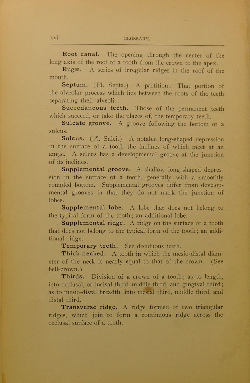 Root canal. The opening through the center of the long axis of the root of a tooth from the crown to the apex. Rugae. A series of irregular ridges in the roof of the mouth. Septum. (PI. Septa.) A partition: That portion of the alveolar process which lies between the roots of the teeth separating their alveoli. Succedaneous teeth. Those of the permanent teeth which succeed, or take the places of, the temporary teeth. Sulcate groove. A groove following the bottom of a sulcus. Sulcus. (PI. Sulci.) A notable long-shaped depression in the surface of a tooth the inclines of which meet at an angle. A sulcus has a developmental groove at the junction of its inclines. Supplemental groove. A shallow long-shaped depres- sion in the surface of a tooth, generally with a smoothly rounded bottom. Supplemental grooves differ from develop- mental grooves in that they do not mark the junction of lobes. Supplemental lobe. A lobe that does not belong to the typical form of the tooth; an additional lobe. Supplemental ridge. A ridge on the surface of a tooth that does not belong to the typical form of the tooth; an addi- tional ridge. Temporary teeth. See deciduous teeth. Thick-necked. A tooth in which the mesio-distal diam- eter of the neck is nearly equal to that of the crown. (See bell-crown.) Thirds. Division of a crown of a tooth; as to length, into occlusal, or incisal third, middle third, and gingival third; as to mesio-distal breadth, into mesial third, middle third, and distal third. Transverse ridge. A ridge formed of two triangular ridges, which join to form a continuous ridge across the occlusal surface of a tooth.