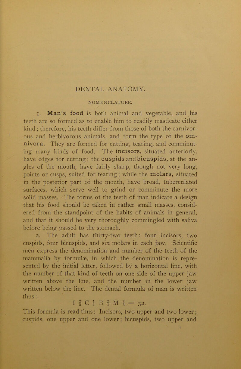 DENTAL ANATOMY. NOMENCLATURE. 1. Man’s food is both animal and vegetable, and his teeth are so formed as to enable him to readily masticate either kind; therefore, his teeth differ from those of both the carnivor- ous and herbivorous animals, and form the type of the om- nivora. They are formed for cutting, tearing, and comminut- ing many kinds of food. The incisors, situated anteriorly, have edges for cutting; the cuspids and bicuspids, at the an- gles of the mouth, have fairly sharp, though not very long, points or cusps, suited for tearing; while the molars, situated in the posterior part of the mouth, have broad, tuberculated surfaces, which serve well to grind or comminute the more solid masses. The forms of the teeth of man indicate a design that his food should be taken in rather small masses, consid- ered from the standpoint of the habits of animals in general, and that it should be very thoroughly commingled with saliva before being passed to the stomach. 2. The adult has thirty-two teeth: four incisors, two cuspids, four bicuspids, and six molars in each jaw. Scientific men express the denomination and number of the teeth of the mammalia by formulae, in which the denomination is repre- sented by the initial letter, followed by a horizontal line, with the number of that kind of teeth on one side of the upper jaw written above the line, and the number in the lower jaw written below the line. The dental formula of man is written thus: I | C 1 B 1 M f = 32. This formula is read thus : Incisors, two upper and two lower; cuspids, one upper and one lower; bicuspids, two upper and