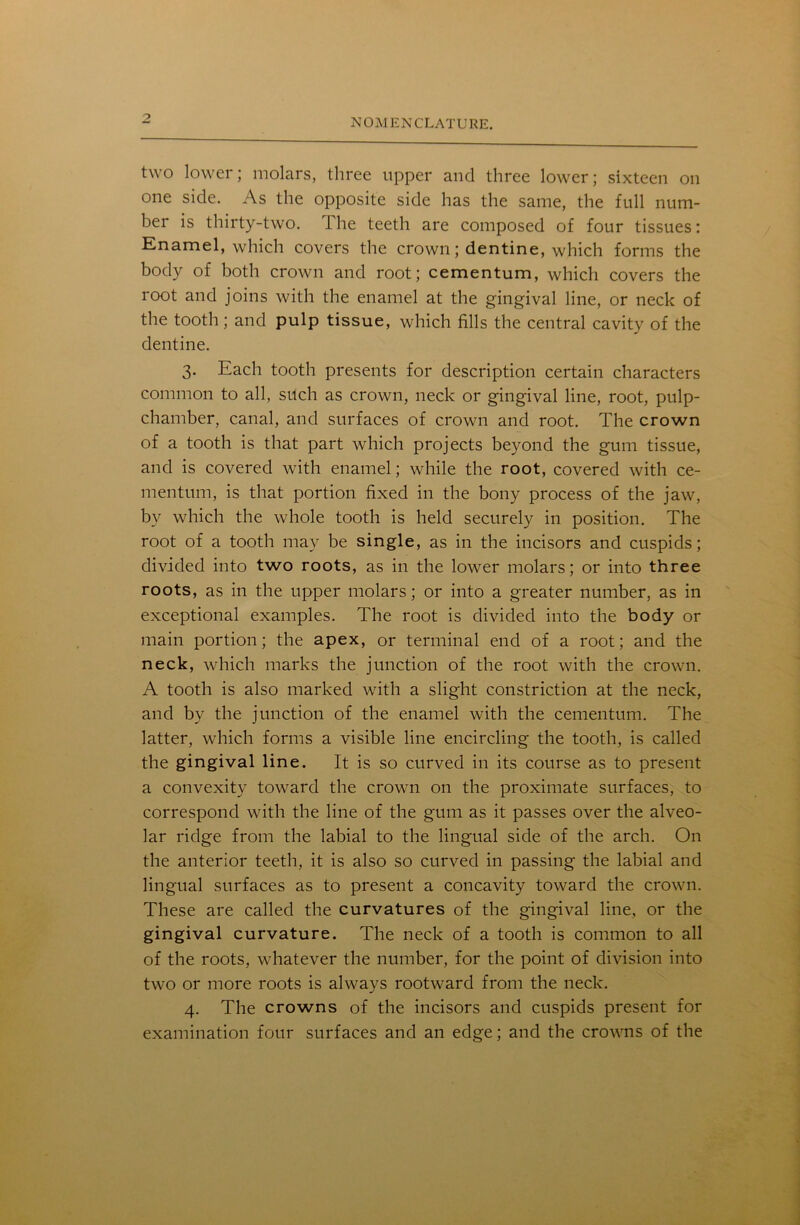 two lower; molars, three upper and three lower; sixteen on one side. As the opposite side has the same, the full num- ber is thirty-two. ihe teeth are composed of four tissues: Enamel, which covers the crown; dentine, which forms the body of both crown and root; cementum, which covers the root and joins with the enamel at the gingival line, or neck of the tooth ; and pulp tissue, which fills the central cavity of the dentine. 3. Each tooth presents for description certain characters common to all, such as crown, neck or gingival line, root, pulp- chamber, canal, and surfaces of crown and root. The crown of a tooth is that part which projects beyond the gum tissue, and is covered with enamel; while the root, covered with ce- mentum, is that portion fixed in the bony process of the jaw, by which the whole tooth is held securely in position. The root of a tooth may be single, as in the incisors and cuspids; divided into two roots, as in the lower molars; or into three roots, as in the upper molars; or into a greater number, as in exceptional examples. The root is divided into the body or main portion; the apex, or terminal end of a root; and the neck, which marks the junction of the root with the crown. A tooth is also marked with a slight constriction at the neck, and by the junction of the enamel with the cementum. The latter, which forms a visible line encircling the tooth, is called the gingival line. It is so curved in its course as to present a convexity toward the crown on the proximate surfaces, to correspond with the line of the gum as it passes over the alveo- lar ridge from the labial to the lingual side of the arch. On the anterior teeth, it is also so curved in passing the labial and lingual surfaces as to present a concavity toward the crown. These are called the curvatures of the gingival line, or the gingival curvature. The neck of a tooth is common to all of the roots, whatever the number, for the point of division into two or more roots is always rootward from the neck. 4. The crowns of the incisors and cuspids present for examination four surfaces and an edge; and the crowns of the