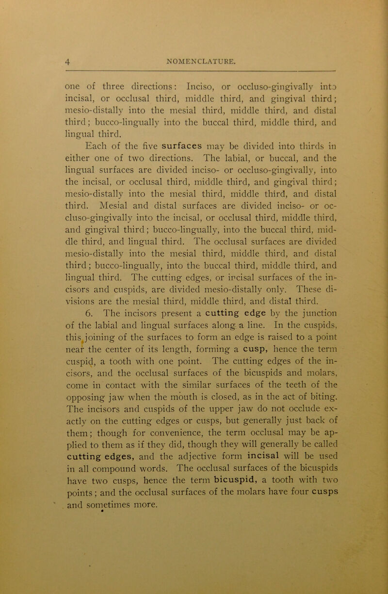 one of three directions: Inciso, or occluso-gingivally into incisal, or occlusal third, middle third, and gingival third; mesio-distally into the mesial third, middle third, and distal third; bucco-lingually into the buccal third, middle third, and lingual third. Each of the five surfaces may be divided into thirds in either one of two directions. The labial, or buccal, and the lingual surfaces are divided inciso- or occluso-gingivally, into the incisal, or occlusal third, middle third, and gingival third; mesio-distally into the mesial third, middle third, and distal third. Mesial and distal surfaces are divided inciso- or oc- cluso-gingivally into the incisal, or occlusal third, middle third, and gingival third; bucco-lingually, into the buccal third, mid- dle third, and lingual third. The occlusal surfaces are divided mesio-distally into the mesial third, middle third, and distal third; bucco-lingually, into the buccal third, middle third, and lingual third. The cutting edges, or incisal surfaces of the in- cisors and cuspids, are divided mesio-distally only. These di- visions are the mesial third, middle third, and distal third. 6. The incisors present a cutting edge by the junction of the labial and lingual surfaces along a line. In the cuspids, thisjoining of the surfaces to form an edge is raised to a point near the center of its length, forming a cusp, hence the term cuspid, a tooth with one point. The cutting edges of the in- cisors, and the occlusal surfaces of the bicuspids and molars, come in contact with the similar surfaces of the teeth of the opposing jaw when the mouth is closed, as in the act of biting. The incisors and cuspids of the upper jaw do not occlude ex- actly on the cutting edges or cusps, but generally just back of them; though for convenience, the term occlusal may be ap- plied to them as if they did, though they will generally be called cutting edges, and the adjective form incisal will be used in all compound words. The occlusal surfaces of the bicuspids have two cusps, hence the term bicuspid, a tooth with two points; and the occlusal surfaces of the molars have four cusps and sometimes more.