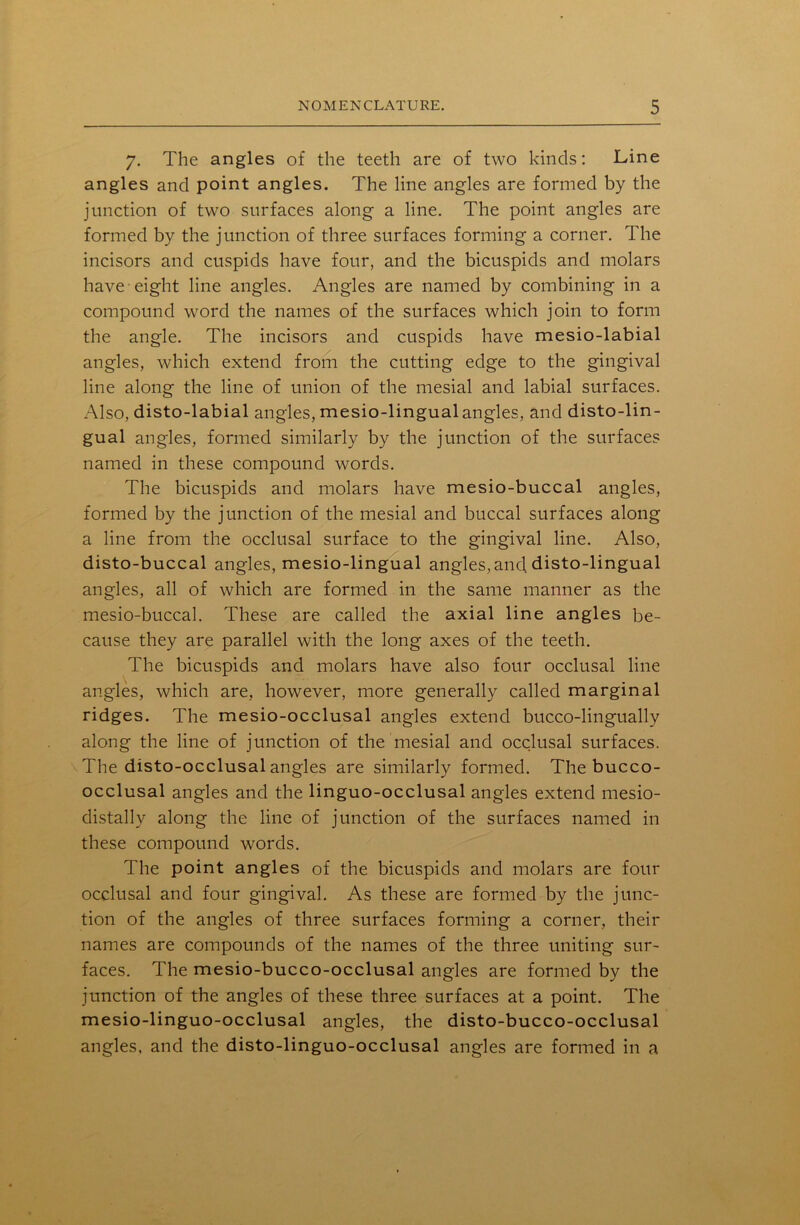 7. The angles of the teeth are of two kinds: Line angles and point angles. The line angles are formed by the junction of two surfaces along a line. The point angles are formed by the junction of three surfaces forming a corner. The incisors and cuspids have four, and the bicuspids and molars have eight line angles. Angles are named by combining in a compound word the names of the surfaces which join to form the angle. The incisors and cuspids have mesio-labial angles, which extend from the cutting edge to the gingival line along the line of union of the mesial and labial surfaces. Also, disto-labial angles, mesio-lingual angles, and disto-lin- gual angles, formed similarly by the junction of the surfaces named in these compound words. The bicuspids and molars have mesio-buccal angles, formed by the junction of the mesial and buccal surfaces along a line from the occlusal surface to the gingival line. Also, disto-buccal angles, mesio-lingual angles, and disto-lingual angles, all of which are formed in the same manner as the mesio-buccal. These are called the axial line angles be- cause they are parallel with the long axes of the teeth. The bicuspids and molars have also four occlusal line angles, which are, however, more generally called marginal ridges. The mesio-occlusal angles extend bucco-lingually along the line of junction of the mesial and occlusal surfaces. The disto-occlusal angles are similarly formed. The bucco- occlusal angles and the linguo-occlusal angles extend mesio- distallv along the line of junction of the surfaces named in these compound words. The point angles of the bicuspids and molars are four occlusal and four gingival. As these are formed by the junc- tion of the angles of three surfaces forming a corner, their names are compounds of the names of the three uniting sur- faces. The mesio-bucco-occlusal angles are formed by the junction of the angles of these three surfaces at a point. The mesio-linguo-occlusal angles, the disto-bucco-occlusal angles, and the disto-linguo-occlusal angles are formed in a