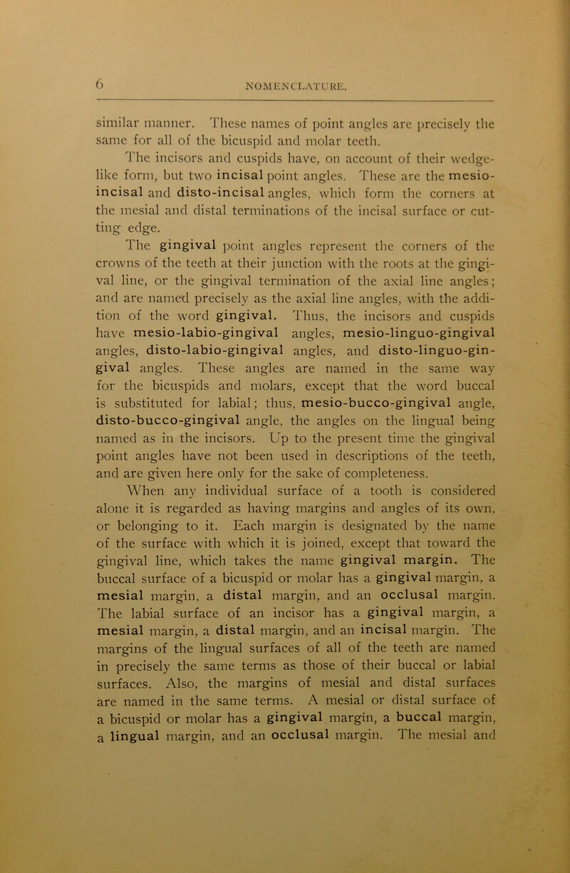 similar manner. These names of point angles are precisely the same for all of the bicuspid and molar teeth. The incisors and cuspids have, on account of their wedge- like form, but two incisal point angles. These are the mesio- incisal and disto-incisal angles, which form the corners at the mesial and distal terminations of the incisal surface or cut- ting edge. The gingival point angles represent the corners of the crowns of the teeth at their junction with the roots at the gingi- val line, or the gingival termination of the axial line angles; and are named precisely as the axial line angles, with the addi- tion of the word gingival. Thus, the incisors and cuspids have mesio-labio-gingival angles, mesio-linguo-gingival angles, disto-labio-gingival angles, and disto-linguo-gin- gival angles. These angles are named in the same way for the bicuspids and molars, except that the word buccal is substituted for labial; thus, mesio-bucco-gingival angle, disto-bucco-gingival angle, the angles on the lingual being named as in the incisors. Up to the present time the gingival point angles have not been used in descriptions of the teeth, and are given here only for the sake of completeness. When any individual surface of a tooth is considered alone it is regarded as having margins and angles of its own, or belonging to it. Each margin is designated by the name of the surface with which it is joined, except that toward the gingival line, which takes the name gingival margin. The buccal surface of a bicuspid or molar has a gingival margin, a mesial margin, a distal margin, and an occlusal margin. The labial surface of an incisor has a gingival margin, a mesial margin, a distal margin, and an incisal margin. The margins of the lingual surfaces of all of the teeth are named in precisely the same terms as those of their buccal or labial surfaces. Also, the margins of mesial and distal surfaces are named in the same terms. A mesial or distal surface of a bicuspid or molar has a gingival margin, a buccal margin, a lingual margin, and an occlusal margin. The mesial and