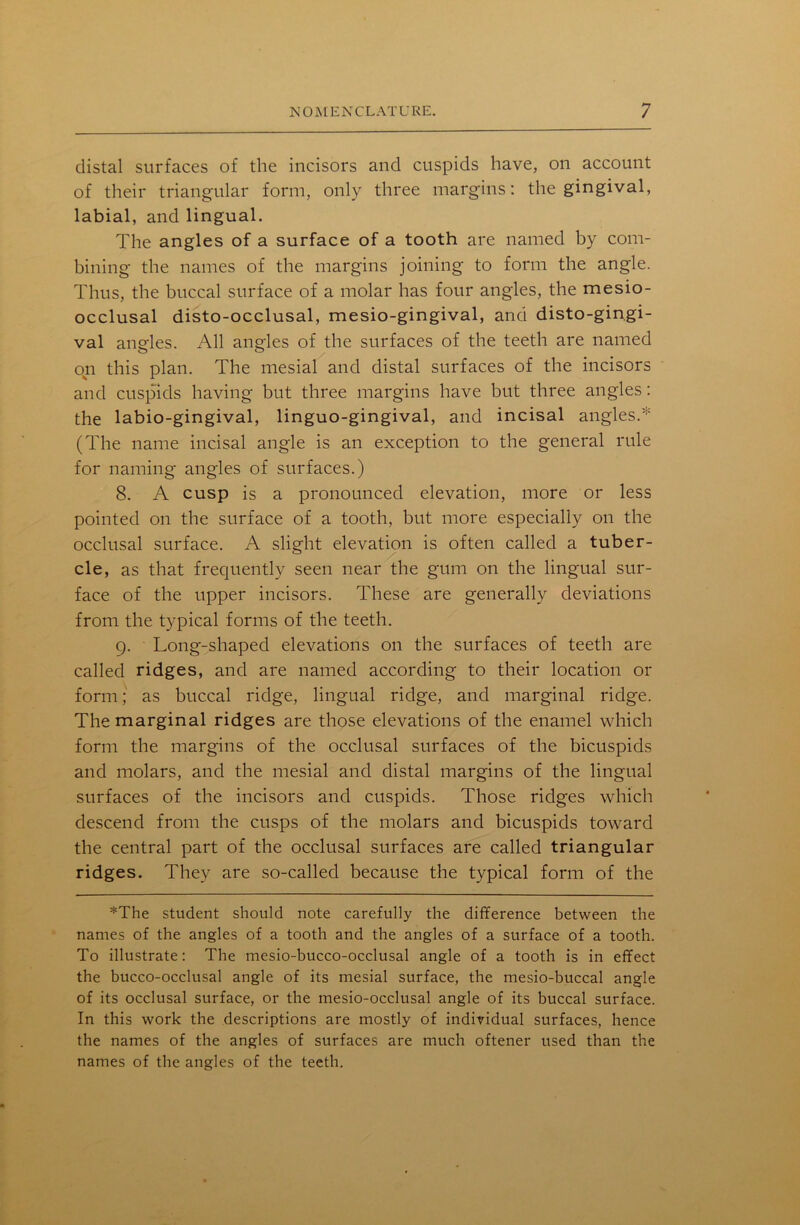 distal surfaces of the incisors and cuspids have, on account of their triangular form, only three margins: the gingival, labial, and lingual. The angles of a surface of a tooth are named by com- bining the names of the margins joining to form the angle. Thus, the buccal surface of a molar has four angles, the mesio- occlusal disto-occlusal, mesio-gingival, and disto-gingi- val angles. All angles of the surfaces of the teeth are named on this plan. The mesial and distal surfaces of the incisors and cuspids having but three margins have but three angles: the labio-gingival, linguo-gingival, and incisal angles.* (The name incisal angle is an exception to the general rule for naming angles of surfaces.) 8. A cusp is a pronounced elevation, more or less pointed on the surface of a tooth, but more especially on the occlusal surface. A slight elevation is often called a tuber- cle, as that frequently seen near the gum on the lingual sur- face of the upper incisors. These are generally deviations from the typical forms of the teeth. 9. Long-shaped elevations on the surfaces of teeth are called ridges, and are named according to their location or form; as buccal ridge, lingual ridge, and marginal ridge. The marginal ridges are those elevations of the enamel which form the margins of the occlusal surfaces of the bicuspids and molars, and the mesial and distal margins of the lingual surfaces of the incisors and cuspids. Those ridges which descend from the cusps of the molars and bicuspids toward the central part of the occlusal surfaces are called triangular ridges. They are so-called because the typical form of the *The student should note carefully the difference between the names of the angles of a tooth and the angles of a surface of a tooth. To illustrate: The mesio-bucco-occlusal angle of a tooth is in effect the bucco-occlusal angle of its mesial surface, the mesio-buccal angle of its occlusal surface, or the mesio-occlusal angle of its buccal surface. In this work the descriptions are mostly of individual surfaces, hence the names of the angles of surfaces are much oftener used than the names of the angles of the teeth.