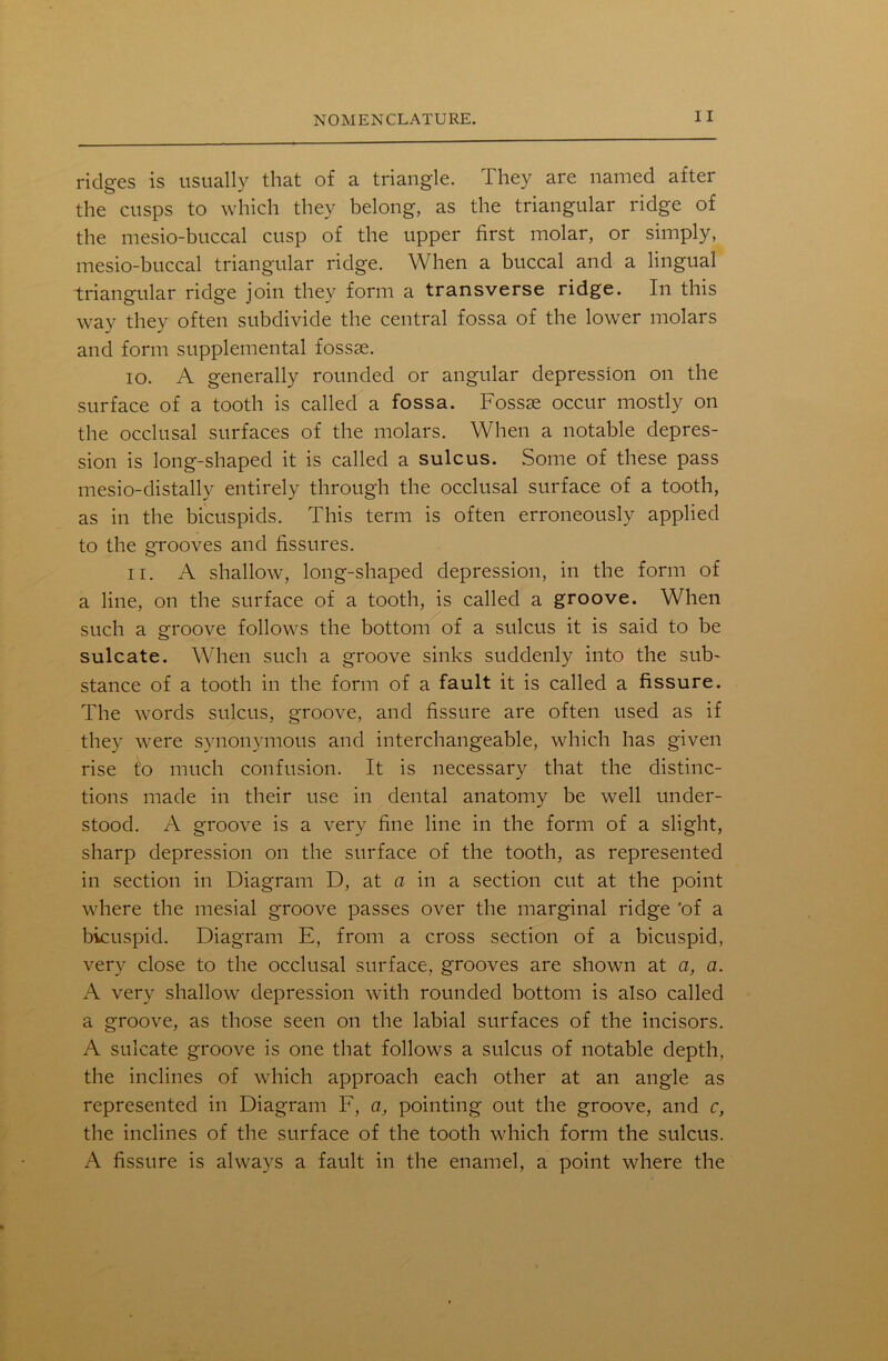 ridges is usually that of a triangle. They are named after the cusps to which they belong, as the triangular ridge of the mesio-buccal cusp of the upper first molar, or simply, mesio-buccal triangular ridge. When a buccal and a lingual triangular ridge join they form a transverse ridge. In this way they often subdivide the central fossa of the lower molars and form supplemental fossae. 10. A generally rounded or angular depression on the surface of a tooth is called a fossa. Fossae occur mostly on the occlusal surfaces of the molars. When a notable depres- sion is long-shaped it is called a sulcus. Some of these pass mesio-distally entirely through the occlusal surface of a tooth, as in the bicuspids. This term is often erroneously applied to the grooves and fissures. 11. A shallow, long-shaped depression, in the form of a line, on the surface of a tooth, is called a groove. When such a groove follows the bottom of a sulcus it is said to be sulcate. When such a groove sinks suddenly into the sub- stance of a tooth in the form of a fault it is called a fissure. The words sulcus, groove, and fissure are often used as if they were synonymous and interchangeable, which has given rise t'o much confusion. It is necessary that the distinc- tions made in their use in dental anatomy be well under- stood. A groove is a very fine line in the form of a slight, sharp depression on the surface of the tooth, as represented in section in Diagram D, at a in a section cut at the point where the mesial groove passes over the marginal ridge 'of a bicuspid. Diagram E, from a cross section of a bicuspid, very close to the occlusal surface, grooves are shown at a, a. A very shallow depression with rounded bottom is also called a groove, as those seen on the labial surfaces of the incisors. A sulcate groove is one that follows a sulcus of notable depth, the inclines of which approach each other at an angle as represented in Diagram F, a, pointing out the groove, and c, the inclines of the surface of the tooth which form the sulcus. A fissure is always a fault in the enamel, a point where the