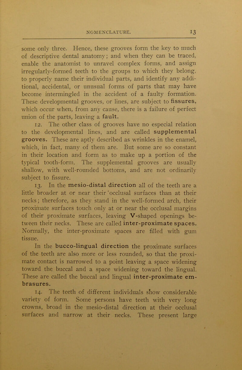 some only three. Hence, these grooves form the key to much of descriptive dental anatomy; and when they can be traced, enable the anatomist to unravel complex forms, and assign irregularly-formed teeth to the groups to which they belong, to properly name their individual parts, and identify any addi- tional, accidental, or unusual forms of parts that may have become intermingled in the accident of a faulty formation. These developmental grooves, or lines, are subject to fissures, which occur when, from any cause, there is a failure of perfect union of the parts, leaving a fault. 12. The other class of grooves have no especial relation to the developmental lines, and are called supplemental grooves. These are aptly described as wrinkles in the enamel, which, in fact, many of them are. But some are so constant in their location and form as to make up a portion of the typical tooth-form. The supplemental grooves are usually shallow, with well-rounded bottoms, and are not ordinarily subject to fissure. 13. In the mesio-distal direction all of the teeth are a little broader at or near their'occlusal surfaces than at their necks; therefore, as they stand in the well-formed arch, their proximate surfaces touch only at or near the occlusal margins of their proximate surfaces, leaving V-shaped openings be- tween their necks. These are called inter-proximate spaces. Normally, the inter-proximate spaces are filled with gum tissue. In the bucco-lingual direction the proximate surfaces of the teeth are also more or less rounded, so that the proxi- mate contact is narrowed to a point leaving a space widening toward the buccal and a space widening toward the lingual. These are called the buccal and lingual inter-proximate em- brasures. 14. The teeth of different individuals show considerable variety of form. Some persons have teeth with very long crowns, broad in the mesio-distal direction at their occlusal surfaces and narrow at their necks. These present large