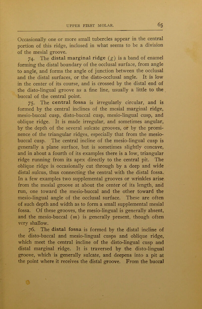 Occasionally one or more small tubercles appear in the central portion of this ridge, inclosed in what seems to be a division of the mesial groove. 74. The distal marginal ridge (g) is a band of enamel forming the distal boundary of the occlusal surface, from angle to angle, and forms the angle of junction between the occlusal and the distal surfaces, or the disto-occlusal angle. It is low in the center of its course, and is crossed by the distal end of the disto-lingual groove as a fine line, usually a little to the buccal of the central point. 75. The central fossa is irregularly circular, and is formed by the central inclines of the mesial marginal ridge, mesio-buccal cusp, disto-buccal cusp, mesio-lingual cusp, and oblique ridge. It is made irregular, and sometimes angular, by the depth of the several sulcate grooves, or by the promi- nence of the triangular ridges, especially that from the mesio- buccal cusp. The central incline of the mesio-lingual cusp is generally a plane surface, but is sometimes slightly concave, and in about a fourth of its examples there is a low, triangular ridge running from its apex directly to the central pit. The oblique ridge is occasionally cut through by a deep and wide distal sulcus, thus connecting the central with the distal fossa. In a few examples two supplemental grooves or wrinkles arise from the mesial groove at about the center of its length, and run, one toward the mesio-buccal and the other toward the mesio-lingual angle of the occlusal surface. These are often of such depth and width as to form a small supplemental mesial fossa. Of these grooves, the mesio-lingual is generally absent, and the mesio-buccal (m) is generally present, though often verv shallow. 76. The distal fossa is formed by the distal incline of the disto-buccal and mesio-lingual cusps and oblique ridge, which meet the central incline of the disto-lingual cusp and distal marginal ridge. It is traversed by the disto-lingual groove, which is generally sulcate, and deepens into a pit at the point where it receives the distal groove. From the buccal