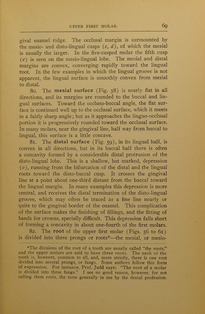 gival enamel ridge. The occlusal margin is surmounted by the mesio- and disto-lingual cusps (c, d), of which the mesial is usually the larger. In the five-cusped molar the fifth cusp (e) is seen on the mesio-lingual lobe. The mesial and distal margins are convex, converging rapidly toward the lingual root. In the few examples in which the lingual groove is not apparent, the lingual surface is smoothly convex from mesial to distal. 80. The mesial surface (Fig. 58) is nearly flat in all directions, and its margins are rounded to the buccal and lin- gual surfaces. Toward the occluso-buccal angle, the flat sur- face is continued well up to the occlusal surface, which it meets in a fairly sharp angle; but as it approaches the linguo-occlusal portion it is progressively rounded toward the occlusal surface. In many molars, near the gingival line, half way from buccal to lingual, this surface is a little concave. 81. The distal surface (Fig. 59), in its lingual half, is convex in all directions, but in its buccal half there is often a concavity formed by a considerable distal protrusion of the disto-lingual lobe. This is a shallow, but marked, depression (0), running from the bifurcation of the distal and the lingual roots x toward the disto-buccal cusp. It crosses the gingival line at a point about one-third distant from the buccal toward the lingual margin. In many examples this depression is more central, and receives the distal termination of the disto-lingual groove, which may often be traced as a fine line nearly or quite to the gingival border of the enamel. This complication of the surface makes the finishing of fillings, and the fitting of bands for crowns, specially difficult. This depression falls short of forming a concavity in about one-fourth of the first molars. 82. The root of the upper first molar (Figs. 56 to 61) is divided into three prongs or roots*—the mesial, or mesio- *The divisions of the root of a tooth are usually called “the roots,” and the upper molars are said to have three roots. The neck of the tooth is, however, common to all, and, more strictly, there is one root divided into several prongs, or fangs. Some authors follow this form of expression. For instance, Prof. Judd says: “The root of a molar is divided into three fangs.” I see no good reason, however, for not calling them roots, the term generally in use by the dental profession.