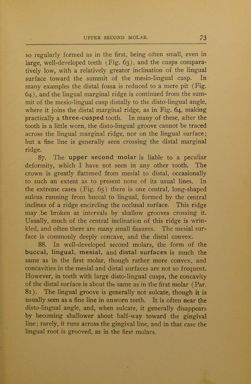 so regularly formed as in the first, being often small, even in large, well-developed teeth (Fig. 63), and the cusps compara- tively low, with a relatively greater inclination of the lingual surface toward the summit of the mesio-lingual cusp. In many examples the distal fossa is reduced to a mere pit (Fig. 64), and the lingual marginal ridge is continued from the sum- mit of the mesio-lingual cusp distally to the disto-lingual angle, where it joins the distal marginal ridge, as in Fig. 64, making practically a three-cusped tooth. In many of these, after the tooth is a little worn, the disto-lingual groove cannot be traced across the lingual marginal ridge, nor on the lingual surface; but a fine line is generally seen crossing the distal marginal ridge. 87. The upper second molar is liable to a peculiar deformity, which I have not seen in any other tooth. The crown is greatly flattened from mesial to distal, occasionally to such an extent as to present none of its usual lines. In the extreme cases (Fig. 65) there is one central, long-shaped sulcus running from buccal to lingual, formed by the central inclines of a ridge encircling the occlusal surface. This ridge may be broken at intervals by shallow grooves crossing it. Usually, much of the central inclination of this ridge is wrin- kled, and often there are many small fissures. The mesial sur- face is commonly deeply concave, and the distal convex. 88. In well-developed second molars, the form of the buccal, lingual, mesial, and distal surfaces is much the same as in the first molar, though rather more convex, and concavities in the mesial and distal surfaces are not so frequent. However, in teeth with large disto-lingual cusps, the concavity of the distal surface is about the same as in the first molar (Par. 81). The lingual groove is generally not sulcat'e, though it is usually seen as a fine line in unworn teeth. It is often near the disto-lingual angle, and, when sulcate, it generally disappears by becoming shallower about half-way toward the gingival line; rarely, it runs across the gingival line, and in that case the lingual root is grooved, as in the first molars.