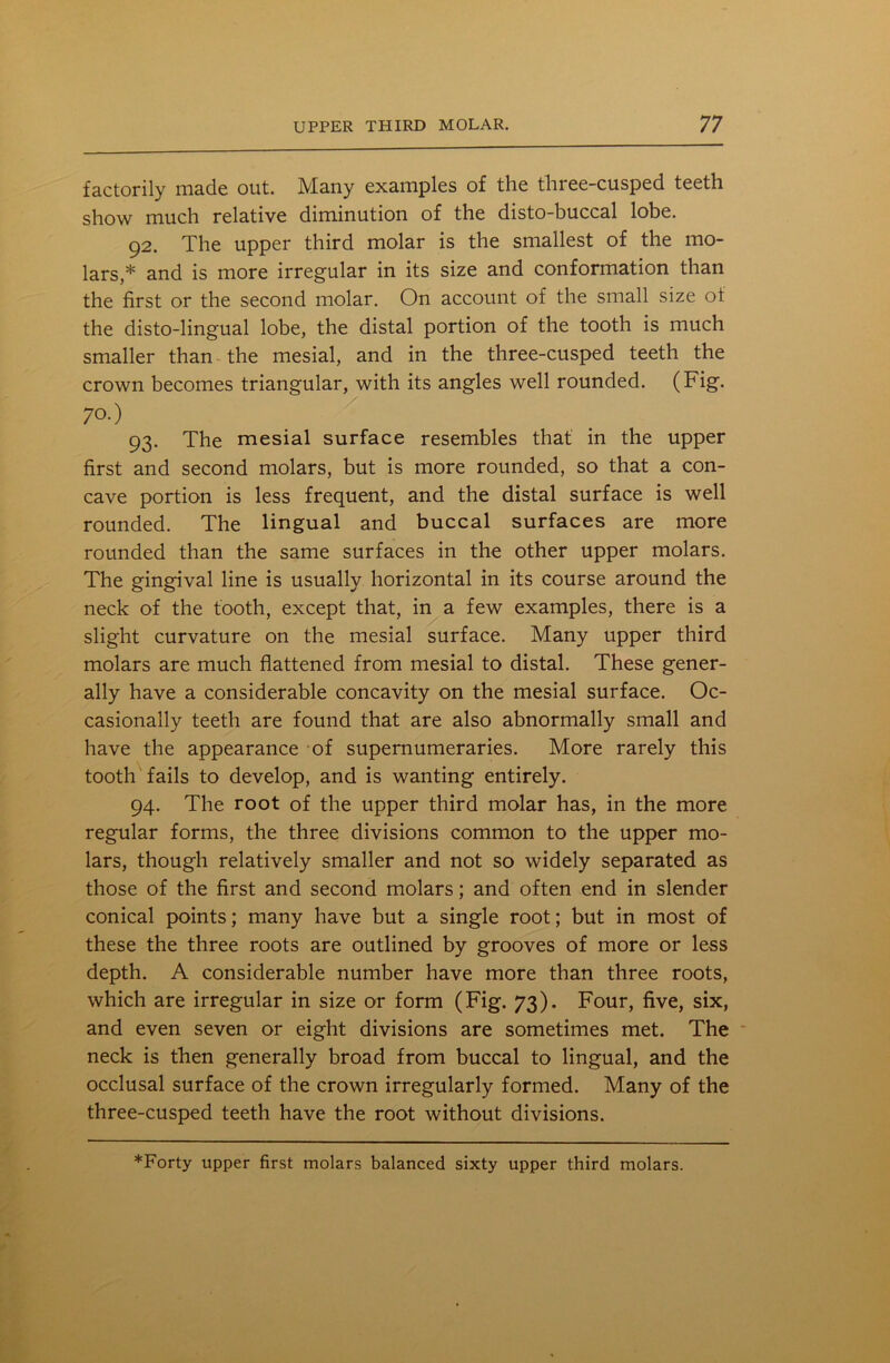 factorily made out. Many examples of the three-cusped teeth show much relative diminution of the disto-buccal lobe. 92. The upper third molar is the smallest of the mo- lars,* and is more irregular in its size and conformation than the first or the second molar. On account of the small size of the disto-lingual lobe, the distal portion of the tooth is much smaller than the mesial, and in the three-cusped teeth the crown becomes triangular, with its angles well rounded. (Fig. 70.) 93. The mesial surface resembles that in the upper first and second molars, but is more rounded, so that a con- cave portion is less frequent, and the distal surface is well rounded. The lingual and buccal surfaces are more rounded than the same surfaces in the other upper molars. The gingival line is usually horizontal in its course around the neck of the tooth, except that, in a few examples, there is a slight curvature on the mesial surface. Many upper third molars are much flattened from mesial to distal. These gener- ally have a considerable concavity on the mesial surface. Oc- casionally teeth are found that are also abnormally small and have the appearance of supernumeraries. More rarely this tooth fails to develop, and is wanting entirely. 94. The root of the upper third molar has, in the more regular forms, the three divisions common to the upper mo- lars, though relatively smaller and not so widely separated as those of the first and second molars; and often end in slender conical points; many have but a single root; but in most of these the three roots are outlined by grooves of more or less depth. A considerable number have more than three roots, which are irregular in size or form (Fig. 73). Four, five, six, and even seven or eight divisions are sometimes met. The neck is then generally broad from buccal to lingual, and the occlusal surface of the crown irregularly formed. Many of the three-cusped teeth have the root without divisions.