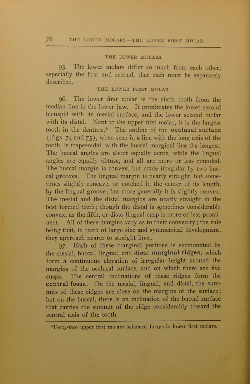 THE LOWER MOLARS. 95. The lower molars differ so much from each other, especially the first and second, that each must be separately described. THE LOWER FIRST MOLAR. 96. The lower first molar is the sixth tooth from the median line in the lower jaw. It proximat'es the lower second bicuspid with its mesial surface, and the lower second molar with its distal. Next to the upper first molar, it is the largest tooth in the denture.* The outline of the occlusal surface (Figs. 74 and 75), when seen in a line with the long axis of the tooth, is trapezoidal, with the buccal marginal line the longest. The buccal angles are about equally acute, while the lingual angles are equally obtuse, and all are more or less rounded. The buccal margin is convex, but made irregular by two buc- cal grooves. The lingual margin is nearly straight, but some- times slightly concave, or notched in the center of its length, by the lingual groove; but more generally it is slightly convex. The mesial and the distal margins are nearly straight in the best formed teeth; though the distal is sometimes considerably convex, as the fifth, or disto-lingual cusp is more or less promi- nent. All of these margins vary as to their convexity; the rule being that, in teeth of large size and symmetrical development, they approach nearer to straight lines. 97. Each of these marginal portions is surmounted by the mesial, buccal, lingual, and distal marginal ridges, which form a continuous elevation of irregular height around the margins of the occlusal surface, and on which there are five cusps. The central inclinations of these ridges form the central fossa. On the mesial, lingual, and distal, the sum- mits of these ridges are close on the margins of the surface; but on the buccal, there is an inclination of the buccal surface that carries the summit of the ridge considerably toward the central axis of the tooth.