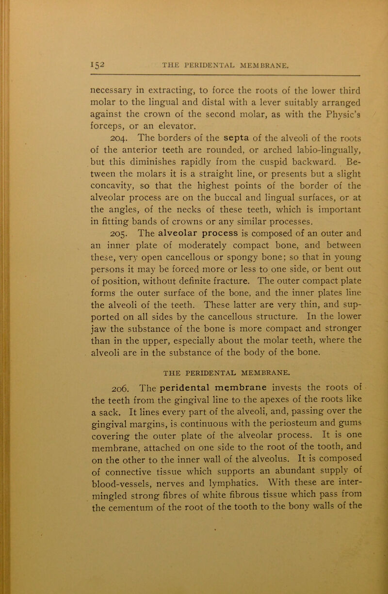 necessary in extracting, to force the roots of the lower third molar to the lingual and distal with a lever suitably arranged against the crown of the second molar, as with the Physic’s forceps, or an elevator. 204. The borders of the septa of the alveoli of the roots of the anterior teeth are rounded, or arched labio-lingually, but this diminishes rapidly from the cuspid backward. Be- tween the molars it is a straight line, or presents but a slight concavity, so that the highest points of the border of the alveolar process are on the buccal and lingual surfaces, or at the angles, of the necks of these teeth, which is important in fitting bands of crowns or any similar processes. 205. The alveolar process is composed of an outer and an inner plate of moderately compact bone, and between these, very open cancellous or spongy bone; so that in young persons it may be forced more or less to one side, or bent out of position, without definite fracture. The outer compact plate forms the outer surface of the bone, and the inner plates line the alveoli of the teeth. These latter are very thin, and sup- ported on all sides by the cancellous structure. In the lower jaw the substance of the bone is more compact and stronger than in the upper, especially about the molar teeth, where the alveoli are in the substance of the body of the bone. THE PERIDENTAL MEMBRANE. 206. The peridental membrane invests the roots of the teeth from the gingival line to the apexes of the roots like a sack. It lines every part of the alveoli, and, passing over the gingival margins, is continuous with the periosteum and gums covering the outer plate of the alveolar process. It is one membrane, attached on one side to the root of the tooth, and on the other to the inner wall of the alveolus. It is composed of connective tissue which supports an abundant supply of blood-vessels, nerves and lymphatics. With these are inter- mingled strong fibres of white fibrous tissue which pass from the cementum of the root of the tooth to the bony walls of the
