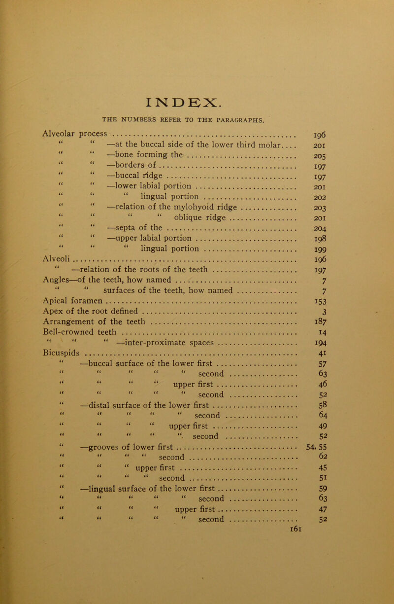 INDEX. THE NUMBERS REFER TO THE PARAGRAPHS. Alveolar process —at the buccal side of the lower third molar. —bone forming the —borders of —buccal ridge —lower labial portion lingual portion —relation of the mylohyoid ridge oblique ridge —septa of the —upper labial portion lingual portion Alveoli “ —relation of the roots of the teeth Angles—of the teeth, how named surfaces of the teeth, how named Apical foramen Apex of the root defined Arrangement of the teeth Bell-crowned teeth “ “ “ —inter-proximate spaces Bicuspids —buccal surface of the lower first “ “ “ “ “ second .. “ “ “ “ upper first “ “ “ “ “ second .. —distal surface of the lower first “ “ “ “ “ second ... “ “ “ “ upper first . “ “ “ “■ second ... —grooves of lower first “ “ “ second “ “ upper first “ “ “ second —lingual surface of the lower first “ “ “ “ second .. it it it it it a a a a a u upper first ... “ second r6i 196 201 205 197 197 201 202 203 201 204 198 199 196 197 7 7 153 3 187 14 194 4i 57 63 46 52 58 64 49 52 54,55 62 45 51 59 63 47 52