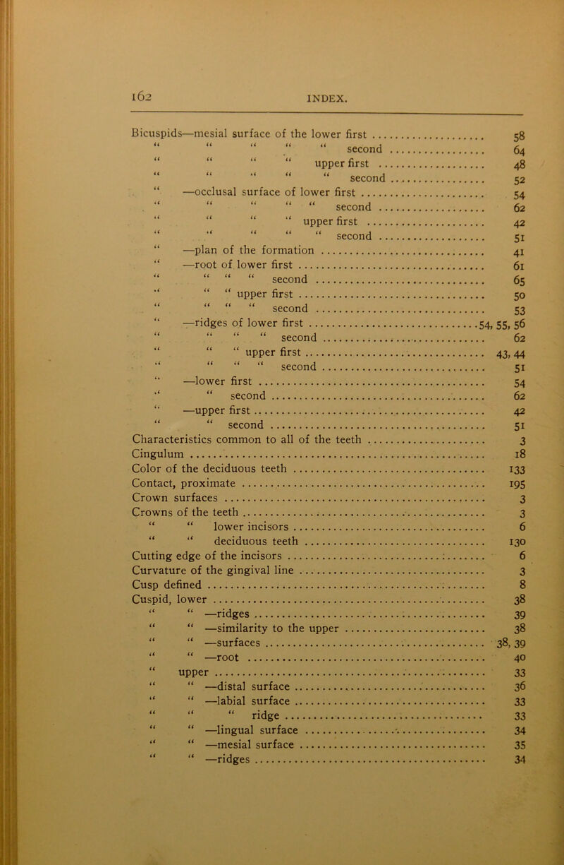 Bicuspids—mesial surface of the lower first ... “ “ “ “ second “ “ “ upper first .. “ “ “ “ second —occlusal surface of lower first “ “ “ “ second .. “ upper first “ second .. —plan of the formation —root of lower first “ “ “ second “ “ upper first “ “ “ second 58 64 48 52 54 62 42 5i 4i 61 65 50 53 —ridges of lower first 54, 55, 56 “ “ “ second 62 “ upper first 43, 44 “ “ “ second 51 —lower first 54 “ second 62 —upper first 42 “ second 51 Characteristics common to all of the teeth 3 Cingulum 18 Color of the deciduous teeth 133 Contact, proximate 195 Crown surfaces 3 Crowns of the teeth 3 lower incisors 6 deciduous teeth 130 Cutting edge of the incisors : 6 Curvature of the gingival line 3 Cusp defined 8 Cuspid, lower 38 “ “ —ridges 39 “ “ —similarity to the upper 38 “ “ —surfaces 38, 39 “ “ —root 40 upper 33 “ “ —distal surface 36 “ —labial surface 33 “ “ “ ridge 33 “ —lingual surface % 34 —mesial surface 35 —ridges 34 ii it